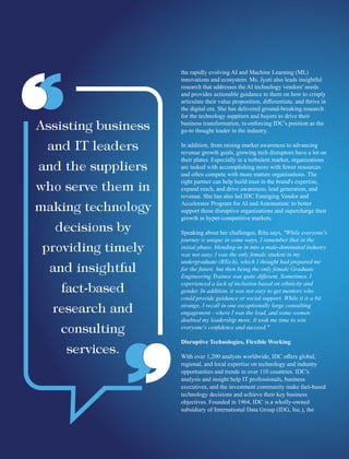 the rapidly evolving AI and Machine Learning (ML)
innovations and ecosystem. Ms. Jyoti also leads insightful
research that addresses the AI technology vendors' needs
and provides actionable guidance to them on how to crisply
articulate their value proposition, diﬀerentiate, and thrive in
the digital era. She has delivered ground-breaking research
for the technology suppliers and buyers to drive their
business transformation, re-enforcing IDC's position as the
go-to thought leader in the industry.
In addition, from raising market awareness to advancing
revenue growth goals, growing tech disruptors have a lot on
their plates. Especially in a turbulent market, organizations
are tasked with accomplishing more with fewer resources
and often compete with more mature organizations. The
right partner can help build trust in the brand's expertise,
expand reach, and drive awareness, lead generation, and
revenue. She has also led IDC Emerging Vendor and
Accelerator Program for AI and Automation: to better
support these disruptive organizations and supercharge their
growth in hyper-competitive markets.
Speaking about her challenges, Ritu says, "While everyone's
journey is unique in some ways, I remember that in the
initial phase, blending-in in into a male-dominated industry
was not easy. I was the only female student in my
undergraduate (BTech), which I thought had prepared me
for the future, but then being the only female Graduate
Engineering Trainee was quite diﬀerent. Sometimes, I
experienced a lack of inclusion based on ethnicity and
gender. In addition, it was not easy to get mentors who
could provide guidance or social support. While it is a bit
strange, I recall in one exceptionally large consulting
engagement - where I was the lead, and some women
doubted my leadership more. It took me time to win
everyone's conﬁdence and succeed."
Disruptive Technologies, Flexible Working
With over 1,200 analysts worldwide, IDC oﬀers global,
regional, and local expertise on technology and industry
opportunities and trends in over 110 countries. IDC's
analysis and insight help IT professionals, business
executives, and the investment community make fact-based
technology decisions and achieve their key business
objectives. Founded in 1964, IDC is a wholly-owned
subsidiary of International Data Group (IDG, Inc.), the
 