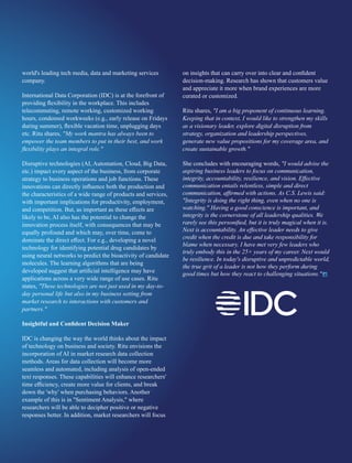 world's leading tech media, data and marketing services
company.
International Data Corporation (IDC) is at the forefront of
providing ﬂexibility in the workplace. This includes
telecommuting, remote working, customized working
hours, condensed workweeks (e.g., early release on Fridays
during summer), ﬂexible vacation time, unplugging days
etc. Ritu shares, "My work mantra has always been to
empower the team members to put in their best, and work
ﬂexibility plays an integral role."
Disruptive technologies (AI, Automation, Cloud, Big Data,
etc.) impact every aspect of the business, from corporate
strategy to business operations and job functions. These
innovations can directly inﬂuence both the production and
the characteristics of a wide range of products and services,
with important implications for productivity, employment,
and competition. But, as important as these eﬀects are
likely to be, AI also has the potential to change the
innovation process itself, with consequences that may be
equally profound and which may, over time, come to
dominate the direct eﬀect. For e.g., developing a novel
technology for identifying potential drug candidates by
using neural networks to predict the bioactivity of candidate
molecules. The learning algorithms that are being
developed suggest that artiﬁcial intelligence may have
applications across a very wide range of use cases. Ritu
states, "These technologies are not just used in my day-to-
day personal life but also in my business setting from
market research to interactions with customers and
partners."
Insightful and Conﬁdent Decision Maker
IDC is changing the way the world thinks about the impact
of technology on business and society. Ritu envisions the
incorporation of AI in market research data collection
methods. Areas for data collection will become more
seamless and automated, including analysis of open-ended
text responses. These capabilities will enhance researchers'
time eﬃciency, create more value for clients, and break
down the 'why' when purchasing behaviors. Another
example of this is in "Sentiment Analysis," where
researchers will be able to decipher positive or negative
responses better. In addition, market researchers will focus
on insights that can carry over into clear and conﬁdent
decision-making. Research has shown that customers value
and appreciate it more when brand experiences are more
curated or customized.
Ritu shares, "I am a big proponent of continuous learning.
Keeping that in context, I would like to strengthen my skills
as a visionary leader, explore digital disruption from
strategy, organization and leadership perspectives,
generate new value propositions for my coverage area, and
create sustainable growth."
She concludes with encouraging words, "I would advise the
aspiring business leaders to focus on communication,
integrity, accountability, resilience, and vision. Eﬀective
communication entails relentless, simple and direct
communication, aﬃrmed with actions. As C.S. Lewis said:
"Integrity is doing the right thing, even when no one is
watching." Having a good conscience is important, and
integrity is the cornerstone of all leadership qualities. We
rarely see this personiﬁed, but it is truly magical when it is.
Next is accountability. An eﬀective leader needs to give
credit when the credit is due and take responsibility for
blame when necessary. I have met very few leaders who
truly embody this in the 25+ years of my career. Next would
be resilience. In today's disruptive and unpredictable world,
the true grit of a leader is not how they perform during
good times but how they react to challenging situations."
 