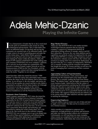 Adela Mehic-Dzanic
Playing the Inﬁnite Game
t is a characteristic of leader that he or she is motivated
Iby the spirit of contribution to the society by using
technological advancements. This is what makes him
or her an inﬂuential leader. Giving back and serving the
community are essential traits of an inﬂuential leader. Such
a leader wants to be part of something great and make the
world a better place. Adela Mehic-Dzanic genuinely
believes in giving back and serving the community. Apart
from making the impact within the industry, Adela, the
Head of CSP segment at MAVOCO AG works making sure
each customer of MAVOCO AG loves company’s software.
She is actively involved within two communities, WU
Executive Academy Female Leaders Network as well the
Businesswomen of BiH (as the Vice President), with the
mission to empower, connect and share among themselves;
under the motto “Together we are stronger”.
Apart from that, Adela has started her mission “1000
Women” to share her career story and inspire more women
to pursue the career in the Tech industry and to follow their
dreams. As we all know it, the role models, and stories we
share to lift one another are crucial and that is why Adela is
committed to working with the future leaders, be it through
her mission or serving as a mentor in the various
communities, such as the BOSNIA and Herzegovina
Futures Foundations as well the WomenTech Network.
Passionate About Technology
Adela’s journey started back in 2015 when she joined the
Tele2 M2M /IoT Global Unit as a Solution Consultant
responsible for the CEE (Central Eastern Europe) market.
This took her career to a whole new level and enabled her
to work with customers and partners looking to launch
global IoT solutions for the very ﬁrst time. As for someone
who is passionate about people and technology and
committed to making the world a better place, IoT is the
place to be. Her recent move to the software company
MAVOCO AG was a strategic move to go even deeper into
the world of Data and IoT platforms and inﬂuencing the
Telecom industry while deploying the connectivity
management platform of the new generation.
Huge Market Presence
Adela says that MAVOCO AG’s core market includes
world largest telecom operators that are using the
company’s connectivity management platform &
subscription billing software to manage, analyze and bill
their subscribers. However, the very same platform and its
capabilities are perfectly suited to be deployed for the needs
of the global MVNOs as well the large Enterprises (such as
the Automotive industry sector) who have the volume and
resources to manage their own connectivity deployment. At
the end of the day, it is a matter of conﬁguration. MAVOCO
AG is currently working with the customers and partners
that bought the private 5G license and they as well have the
needs of managing their connectivity and their customer
base.
Appreciating Culture of Experimentation
Adela believes that passion, vision, perseverance, and
generosity are the essential traits every leader should
possess. She is currently reading this book from Simon
Sinek “The Inﬁnite Game” and she highly recommends it to
every business leader. Adela believes that the culture of
failure and experimentation and playing the inﬁnite game is
beneﬁcial. She asks to experiment, be open to new ideas,
collaborate with the startups and be ready to try it all over
again as well to pivot. It is a greenﬁeld and the rules are yet
to be written. She suggests looking beyond one industry and
to be curious about the other industries and their approaches
to tackling the challenges.
Empowering Employees
There are endless ways to create new sets of data and start
or apply a new model. The data can be re-created, as it is
not a limited resource.
Adela considers it is important to empower one’s
employees, set high priorities on diversity and inclusion,
and make sure that the product reﬂects one’s customers.
Unfortunately, we still read about too many examples
where women are completely left out and women are the
half of population. Adela thinks that women must be at the
The 10 Most Inspiring Tech Leaders to Watch, 2022
June 2022 | 17 | www.insightssuccess.com
 