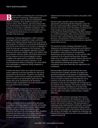 usiness leaders in technology have to develop good
Bskills both in technology understanding and
business as well to be the most inﬂuential business
leader in technology. They should be prepared to use
whatever talents, skills, abilities, and resourcefulness they
have for the purpose of coming with creative and inventive
solutions so as to make a worthwhile contribution. They
have to be keenly aware of the latest technologies that can
be integrated into the businesses so as to improve the
oﬀerings of the businesses.
Technology if utilized appropriately, it oﬀers enormous
advantages and has the capability to make a profound
impact in the industry. Business leaders have to go beyond
the boundaries of traditional or conventional thinking just to
settle by the norms and have to be inventive in approach to
break the status quo or stagnancy in the businesses. They
need to develop the most pragmatic approach to lead the
businesses that create a tangible impact in the industry with
its contribution. Business leaders should think about out of
the box solutions to not to be just trapped by what is
available in the market and be comfortable with that.
Comfort zone is the worst enemy of progress. To be
successful business leader in technology, one cannot aﬀord
to be comfortable or complacent. Being complacent is
absolutely dangerous.
Comfort zone doesn’t allow one to take the inventive or
creative approach to develop something new that can be
integrated into the businesses. Therefore, one should go
beyond the comfort zone by stretching oneself above the
limits of comfort zone and should be open to the new
changes that can be incorporated in the businesses.
Business leaders should prefer to be in the stretch zone to
come out with inventive solutions.
Seduction of safety is much more perilous than the
perception of the risk. Calculated risks in businesses always
pays oﬀ. Therefore, business leaders should not be afraid to
take calculated risks. Regret of not taking risk is heavier
than risk itself, so therefore one should always be open to
take risk in businesses and play out the bold game.
Nothing substantial can be accomplished by playing by
cowardliness and being trapped by mediocrity and timidity.
Boldness is genius and therefore business leaders should
have the courage to pursue their audacious goals.
Mediocrity and fear are the worst traps and those should be
avoided by the leaders who want to make a tangible
diﬀerence. Business leaders in tech should be cognizant to
recognize the potential of technologies that can be
implemented in the businesses to improve the quality of the
solutions.
Business leaders should be open to the wonderful
opportunities and should grab them diligently to play the
key role in delivering modern solutions to the challenges
present in the business world. The leaders in tech have to be
smart enough to tap the potential of highly capable
technologies like Artiﬁcial Intelligence, Big Data Analytics
etc. Artiﬁcial Intelligence oﬀers enormous beneﬁts for the
businesses and to automating the many mechanical
processes. This potential of Artiﬁcial Intelligence can be
incorporated in the businesses to help businesses expand the
scope of their services.
The potential of many emerging technologies can be
integrated in the businesses and businesses can be taken to
new heights for the purpose of beneﬁts of clients. Due to
the pandemic, many businesses are incorporating
digitalization into their businesses. So, this area also oﬀers
a potential for lot of growth and innovation. Business
leaders have to be vigilant to grab the chances they have to
make a positive diﬀerence in as many ways as they can.
They should have planning and strategy to make
contribution in the areas where there are opportunities for
contribution.
Business leaders should also see that they have most
resourceful team of people with them to recognize the
potential technologies for the purpose of implementing
those technologies most eﬀectively in the businesses. There
can be no keener revelation of a leader than the way in
which he or she treats and trains their employees or
teammates to play the most important role in being part of
the solutions to the challenges. The business leaders should
train their teammates and employees to be part of the
solutions. Great leaders are not just leaders themselves, but
they also make more leaders, and this creates a tangible
diﬀerence.
Technology oﬀers enormous advantages that business
leaders should incorporate in the businesses to drive the
growth of the businesses and also for the purpose of most
creative and inventive solutions. With great potential of
technology being implemented by technically, smart leaders
will help businesses to attain the greatest leaders and this
will create the most impact in the industry and the credit of
that will go to the leaders who integrate the technology and
business skills most eﬀectively and in a more proﬁtable and
organized manner.
Tech and Innovation
June 2022 | 28 | www.insightssuccess.com
 