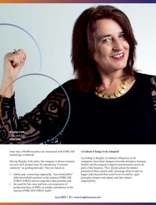 more than 100,000 machines are monitored with FORCAM
technology worldwide.
Having Brigitte at the helm, the company is about to launch
two new IIoT product lines by introducing “Customer
centricity” as guiding principle. They are based on
Ÿ market gap: connecting supposedly “non-connectable”
older brownﬁeld machines to the internet (FORCAM
FORCE EDGE) and leverage their data potential and
Ÿ the need for fast, easy and low-cost connection of
production lines of SMEs or smaller subsidiaries to the
internet (FORCAM FORCE SaaS)
A Culture Change to be Adopted
According to Brigitte, to embrace full power of AI,
companies must show openness towards disruptive business
models and the respective digital transformation across all
parts of the business. They should unlock the hidden
potential of their current staﬀ, encourage them to take on
bigger tasks beyond their usual level of comfort, agile
principles (inspect and adapt), and take related
responsibility.
Brigi e Falk
COO and CIO
FORCAM
June 2022 | 32 | www.insightssuccess.com
 