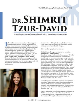 Dr.Shimrit
Tzur-David
Providing Passwordless Authentication Solution to Enterprises
Inﬂuential business leaders are those who carry good
decision-making abilities, courage, and presence of
mind to lead businesses successfully. Those who are in
technology sector possess the ability to recognize the smart
technology that solves a real problem. They identify the
market for that need, and with their shrewd business
acumen they leverage the same to build a revolutionary
solution that solves a real problem in the market. One such
inﬂuential business leader in tech is Dr. Shimrit Tzur-
David, the CSO and Co-Founder of Secret Double
Octopus. The Secret Double Octopus is the passwordless
authentication solution for the enterprises. It liberates end-
users and security teams from the burden of passwords with
the simplicity and security of strong passwordless
authentication.
In an interview with Insights Success, Dr. Shimrit Tzur-
David shares about her journey and contribution through
her leadership in Secret Double Octopus.
Below are the Highlights of the interview:
Kindly take us through your journey on becoming a
proﬁcient tech business leader.
Since I was young, I had a passion for computers. My older
brother studies computer science and I remember that I
went through my brother’s books, began to copy code and
write it on the computer, just to see what it does. Back then,
it was clear to me that this is what I want to do in my life. I
studied computers in high school and then I completed my
BSc in Computer Science. I continued my studies to MSc
and PhD right after graduated. In my MSc and PhD, my
research focused on information security, so when I ﬁnished
my PhD, I continued my research as a post-doc researcher,
ﬁrst in the Hebrew University and then in Ben Gurion
University. In my research, I thought of a new approach for
data-in-motion security that use the same algorithm that is
used today to protect the nuclear weapon launch code in the
USA. I remember the moment I told this idea to the
Professor I worked with, Prof. Dolev.
I wanted to pursue an academic career and I thought it was
a great idea academically, I wasn’t interested in a career in
industry, but Prof Dolev immediately understood it is a
great idea that can have great applications. I remember him
giving me a very intense look and saying that he thinks we
should go meet Vcs.
The rest is a history. Secret Double Octopus was founded in
2015 by me, and 3 other co-founders. Secret Double
Octopus is the Leader in Passwordless authentication for
the workforce. We delight end users and security teams
June 2022 | 35 | www.insightssuccess.com
The 10 Most Inspiring Tech Leaders to Watch, 2022
 