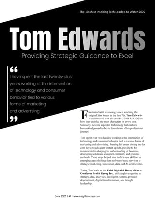 Providing Strategic Guidance to Excel
I have spent the last twenty-plus
years working at the intersection
of technology and consumer
behavior tied to various
forms of marketing
and advertising. ascinated with technology since watching the
Foriginal Star Wards in the late 70s, Tom Edwards
was enamored with the droids C-3PO & R2D2 and
how they enabled the main characters on every step.
Similarly, the core aspect of technology that enables
humankind proved to be the foundation of his professional
journey.
Tom spent over two decades working at the intersection of
technology and consumer behavior tied to various forms of
marketing and advertising. Starting his career during the dot
com days paved a path to start-up life, proving to be
instrumental in shaping his understanding of business,
developing solutions, customer centricity, and grinding
methods. These steps helped him build a new skill set in
emerging areas shifting from software-based services to
strategic marketing, innovation, data, and AI-centric roles.
Today, Tom leads as the Chief Digital & Data Oﬃcer at
Omnicom Health Group Inc., utilizing his expertise in
strategy, data, analytics, intelligent systems, product
development, digital transformation, and thought
leadership.
The 10 Most Inspiring Tech Leaders to Watch 2022
June 2022 | 41 | www.insightssuccess.com
 