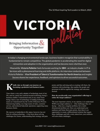 indly take us through your journey on
Kbecoming a proﬁcient tech business leader.
I have been a very early adopter of technology most of my
life, and my career has centered around technology being a
business enabler. I transitioned early in my career from
being a heavy user of technology to leading technology
teams as I transitioned into the world of Business Process
Outsourcing leading very large teams of sales, customer
service, and technical help desk operations supporting many
business clients.
My success in leadership in this space, however, has not
been by selling technology – it has been about solving
challenges for clients; understanding their strategy and pain
points and then advising and co-creating with them, the
solutions with technology, that enables the people and
processes to deliver against the strategy and outcomes
desired.
How do you diversify your organization’s oﬀerings to
entice the target audience?
The most important criteria, in my opinion, is to understand
WHO your target audience is – what challenges they are
facing – often not a singular problem, but a multi-
dimensional problem set. Once you understand your
audience and frame their pain points, then there is an
opportunity to create a diﬀerentiated solution that targets
these challenges and tells a story about how your solutions
will solve these challenges.
In today’s changing environmental landscape, business leaders recognize that sustainability is
fundamental to remain competitive. The global pandemic is accelerating the need for digital
reinvention and adoption in the organization and has become more vital than ever.
Meanwhile, Victoria Pelletier feels fortunate working for IBM - an industry leader in IT &
Services with a phenomenal learning and skills platform. An interview conducted between
Victoria Pelletier - Vice President of Talent & Transformation for North America and Insights
Success shares her experience, feedback, and opinions to drive successful outcomes.
Bringing Information
Opportunity Together
&
June 2022 | 45 | www.insightssuccess.com
The 10 Most Inspiring Tech Leaders to Watch, 2022
 