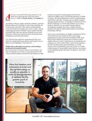 Adversity is inevitable but having resilience is the
single most important factor that determines
success”, believes Wayne Zwiers, the Founder of
Basalt.
According to Wayne, leaders should be authentic, lead their
business decisively and fairly as well as have humility for
everyone they encounter. They need to understand that
every individual has strengths and a story to share. And by
encouraging each team member to grow, upskill and take
calculated risks, they can cultivate resilience across their
businesses. Wayne has inculcated all the mentioned traits
throughout his professional journey.
Let’s ﬁnd out more about his entrepreneurial ride in an
interview conducted between Wayne and Insights Success.
Below are the highlights of the interview:
Kindly take us through your journey on becoming a
proﬁcient tech business leader.
For several years I wanted to start my own business, one
that was aligned to my values. I was in discussions with
various potential partners and felt that the timing was right
to pursue my goal of creating purpose-led software
solutions to address areas of need from education to health,
to ﬁnance. We began Blackbeard in 2016 in Johannesburg,
South Africa and, after winning some incredible contracts
and growing the business, we decided to rebrand in 2019 to
Basalt Technology to cement and celebrate our evolving
business. Basalt is now an award-winning software
development company that solves complex business
problems through the rapid implementation of proﬁtable,
technology solutions.
I have won several industry accolades, including the Africa
Tech CEO of the Year Award in 2019, joined many
entrepreneur societies and even developed an NPO, Tech
Relief which distributes tech devices to African school
children that are in need. I started out as an entrepreneur by
walking away from a path I didn’t want towards creating a
life that was harmonious and value-based, so, in that
respect, I feel accomplished. Every day I grow as a leader,
in part because of my incredible team, however, my journey
is still unfolding and the adventure for Basalt is very much
underway.
“
“
Have the freedom and
autonomy to build and
disrupt technology as
quickly as possible in
order to change markets
& verticals for the
greater good of
humanity.
June 2022 | 50 | www.insightssuccess.com
 