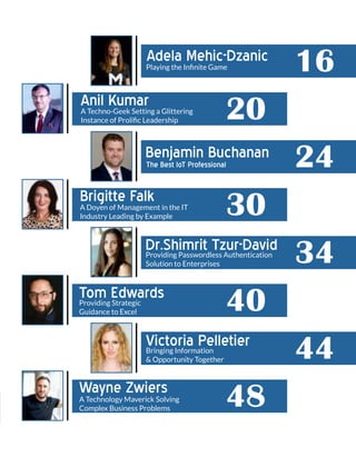 Adela Mehic-Dzanic
16
Anil Kumar
20
Benjamin Buchanan
24
Brigitte Falk
30
Dr.Shimrit Tzur-David
34
Tom Edwards
40
Victoria Pelletier
44
Wayne Zwiers
48
Playing the Inﬁnite Game
A Techno-Geek Setting a Glittering
Instance of Proliﬁc Leadership
The Best IoT Professional
A Doyen of Management in the IT
Industry Leading by Example
Providing Passwordless Authentication
Solution to Enterprises
Providing Strategic
Guidance to Excel
Bringing Information
& Opportunity Together
A Technology Maverick Solving
Complex Business Problems
 