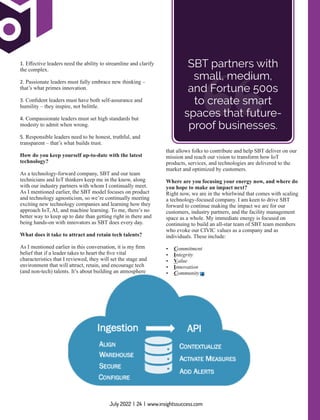 that allows folks to contribute and help SBT deliver on our
mission and reach our vision to transform how IoT
products, services, and technologies are delivered to the
market and optimized by customers.
Where are you focusing your energy now, and where do
you hope to make an impact next?
Right now, we are in the whirlwind that comes with scaling
a technology-focused company. I am keen to drive SBT
forward to continue making the impact we are for our
customers, industry partners, and the facility management
space as a whole. My immediate energy is focused on
continuing to build an all-star team of SBT team members
who evoke our CIVIC values as a company and as
individuals. These include:
Ÿ Commitment
Ÿ Integrity
Ÿ Value
Ÿ Innovation
Ÿ Community
“
SBT partners with
small, medium,
and Fortune 500s
to create smart
spaces that future-
proof businesses.
1. Eﬀective leaders need the ability to streamline and clarify
the complex.
2. Passionate leaders must fully embrace new thinking –
that’s what primes innovation.
3. Conﬁdent leaders must have both self-assurance and
humility – they inspire, not belittle.
4. Compassionate leaders must set high standards but
modesty to admit when wrong.
5. Responsible leaders need to be honest, truthful, and
transparent – that’s what builds trust.
How do you keep yourself up-to-date with the latest
technology?
As a technology-forward company, SBT and our team
technicians and IoT thinkers keep me in the know, along
with our industry partners with whom I continually meet.
As I mentioned earlier, the SBT model focuses on product
and technology agnosticism, so we’re continually meeting
exciting new technology companies and learning how they
approach IoT, AI, and machine learning. To me, there’s no
better way to keep up to date than getting right in there and
being hands-on with innovators as SBT does every day.
What does it take to attract and retain tech talents?
As I mentioned earlier in this conversation, it is my ﬁrm
belief that if a leader takes to heart the ﬁve vital
characteristics that I reviewed, they will set the stage and
environment that will attract, retain, and encourage tech
(and non-tech) talents. It’s about building an atmosphere
July 2022 | 24 | www.insightssuccess.com
 