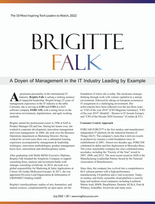 prominent personality in the international IT
AIndustry, Brigitte Falk is setting a striking instance
of impactful leadership. Brigitte brings 25 years of
management experience in the IT industry to the table.
Currently, she is serving as CIO and COO at a IIoT
software company FORCAM, with a strong focus on the
innovation environment, digitalization, and agile working
methods.
Brigitte started her professional career in 1996 at SAP as
Product Manager Oil and Gas. During her tenure over, she
worked in corporate development, innovation management
and event management. In 2004, she took over the Business
Operations department as Marketing Director. Having
worked for several years there was a substantial learning
experience accompanied by management & leadership
techniques, innovation methodologies, product management
know-how, intercultural and interdisciplinary teams.
After graduating with Malik MZSG Executive Diploma,
Brigitte Falk founded the Simplicity Company to support
consulting ﬁrms, analysts and investment banks with
strategic consulting worldwide. In 2014, she took over
global responsibility for Marketing & Sales Applications at
Celesio AG (today McKesson Europe). In 2017, she was
appointed Division Lead Organization & Information of
CRONIMET Holding GmbH.
Brigitte's interdisciplinary studies of arts, humanities, and
natural sciences, complemented by an open spirit, are the
foundation of where she is today. She inculcates strategic
thinking through work with venture capitalist in a startup
environment, followed by taking on European ecommerce
IT assignment in a challenging environment. Her
achievements have been reﬂected over the last three years
as “CIO of the year 2018” (CIO Magazine Germany), “CIO
of the year 2019” (Bonhill – Women in IT Awards Europe),
and “CIO of the Decade 2020 Germany” (Confare & EY).
Customer Centric Approach
FORCAM FORCE™ is the ﬁrst turnkey and manufacturer-
independent IT platform for the industrial Internet of
Things (IIoT). The company's claim that it delivers results
in productivity remains a solid foundation since its
establishment in 2001. Almost two decades ago, FORCAM
celebrated its debut and ﬁrst deployment at Mercedes-Benz.
The iconic automobile company has since celebrated many
accolades, including the “Factory of the Year” award in
2007, 2008, and 2012. The most recent award in 2020 is the
Manufacturing Leadership Partner Award by the National
Association of Manufacturers.
Since then, the company has evolved into a comprehensive
IIoT solution partner with a high-performance
manufacturing 4.0 platform and a vital ecosystem. Today,
its turnkey and freely extensible cloud platform is used by
large and medium-sized companies including Lockheed
Martin Audi, BMW, BorgWarner, Daimler, KUKA, Pratt &
Whitney, Schaeﬄer, Swarovski and many more.
The 10 Most Inspiring Tech Leaders to Watch, 2022
July 2022 | 26 | www.insightssuccess.com
 