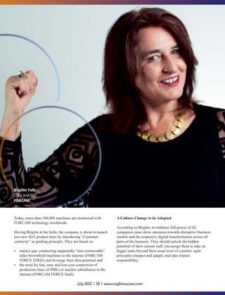 Today, more than 100,000 machines are monitored with
FORCAM technology worldwide.
Having Brigitte at the helm, the company is about to launch
two new IIoT product lines by introducing “Customer
centricity” as guiding principle. They are based on
Ÿ market gap: connecting supposedly “non-connectable”
older brownﬁeld machines to the internet (FORCAM
FORCE EDGE) and leverage their data potential and
Ÿ the need for fast, easy and low-cost connection of
production lines of SMEs or smaller subsidiaries to the
internet (FORCAM FORCE SaaS)
A Culture Change to be Adopted
According to Brigitte, to embrace full power of AI,
companies must show openness towards disruptive business
models and the respective digital transformation across all
parts of the business. They should unlock the hidden
potential of their current staﬀ, encourage them to take on
bigger tasks beyond their usual level of comfort, agile
principles (inspect and adapt), and take related
responsibility.
Brigi e Falk
COO and CIO
FORCAM
July 2022 | 28 | www.insightssuccess.com
 