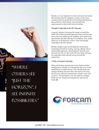 July 2022 | 29 | www.insightssuccess.com
Besides, it is also important to attract and retain tech talents.
She mentions that for companies, it takes a bold vision,
creation of jobs for people from tech background based on
their ambitions and strengths, and encompassing
empowerment to attract and retain tech talents.
Thought Leadership in the IIoT Domain
Currently, Brigitte is focusing her energy to market the
FORCAM solution portfolio geared towards real-time data-
driven decision making on the shopﬂoor, grid connectivity
and machine data lake oﬀerings as foundation. Now, all her
eﬀorts are in the direction to drive vision and thought
leadership in the IIoT domain.
Besides, Brigitte keeps herself updated with the latest
technological trends by reading, meeting, talking with an
outmost heterogeneous, interdisciplinary audience and
network from all over the world. She also keeps openness
for inspirations from unusual sources beyond the
mainstream.
A Take on Sound Leadership
When asked about essential traits every business leader
should possess, Brigitte is of the opinion that every leader
should focus on empowerment. They should always put
strategic thinking and innovation into practice for every
decision they take and communicate a related vision with
everyone. A sound leader is one who leads by example,
builds on trust, integrity & transparency, and actively
listens.
 
