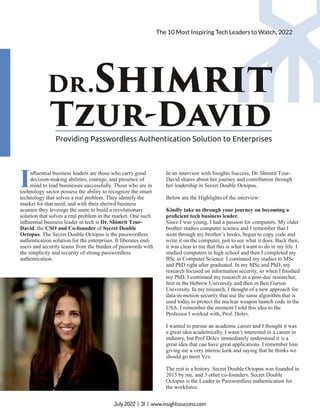 The 10 Most Inspiring Tech Leaders to Watch, 2022
Dr.Shimrit
Tzur-David
Providing Passwordless Authentication Solution to Enterprises
Inﬂuential business leaders are those who carry good
decision-making abilities, courage, and presence of
mind to lead businesses successfully. Those who are in
technology sector possess the ability to recognize the smart
technology that solves a real problem. They identify the
market for that need, and with their shrewd business
acumen they leverage the same to build a revolutionary
solution that solves a real problem in the market. One such
inﬂuential business leader in tech is Dr. Shimrit Tzur-
David, the CSO and Co-founder of Secret Double
Octopus. The Secret Double Octopus is the passwordless
authentication solution for the enterprises. It liberates end-
users and security teams from the burden of passwords with
the simplicity and security of strong passwordless
authentication.
In an interview with Insights Success, Dr. Shimrit Tzur-
David shares about her journey and contribution through
her leadership in Secret Double Octopus.
Below are the Highlights of the interview:
Kindly take us through your journey on becoming a
proﬁcient tech business leader.
Since I was young, I had a passion for computers. My older
brother studies computer science and I remember that I
went through my brother’s books, began to copy code and
write it on the computer, just to see what it does. Back then,
it was clear to me that this is what I want to do in my life. I
studied computers in high school and then I completed my
BSc in Computer Science. I continued my studies to MSc
and PhD right after graduated. In my MSc and PhD, my
research focused on information security, so when I ﬁnished
my PhD, I continued my research as a post-doc researcher,
ﬁrst in the Hebrew University and then in Ben Gurion
University. In my research, I thought of a new approach for
data-in-motion security that use the same algorithm that is
used today to protect the nuclear weapon launch code in the
USA. I remember the moment I told this idea to the
Professor I worked with, Prof. Dolev.
I wanted to pursue an academic career and I thought it was
a great idea academically, I wasn’t interested in a career in
industry, but Prof Dolev immediately understood it is a
great idea that can have great applications. I remember him
giving me a very intense look and saying that he thinks we
should go meet Vcs.
The rest is a history. Secret Double Octopus was founded in
2015 by me, and 3 other co-founders. Secret Double
Octopus is the Leader in Passwordless authentication for
the workforce.
July 2022 | 31 | www.insightssuccess.com
 