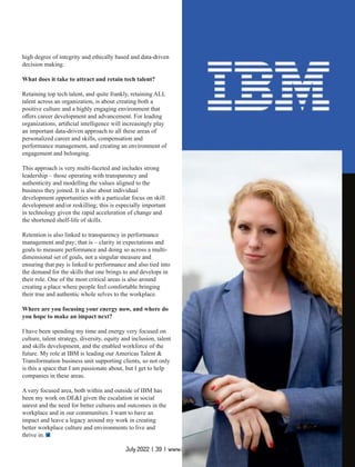 July 2022 | 39 | www.insightssuccess.com
high degree of integrity and ethically based and data-driven
decision making.
What does it take to attract and retain tech talent?
Retaining top tech talent, and quite frankly, retaining ALL
talent across an organization, is about creating both a
positive culture and a highly engaging environment that
oﬀers career development and advancement. For leading
organizations, artiﬁcial intelligence will increasingly play
an important data-driven approach to all these areas of
personalized career and skills, compensation and
performance management, and creating an environment of
engagement and belonging.
This approach is very multi-faceted and includes strong
leadership – those operating with transparency and
authenticity and modelling the values aligned to the
business they joined. It is also about individual
development opportunities with a particular focus on skill
development and/or reskilling; this is especially important
in technology given the rapid acceleration of change and
the shortened shelf-life of skills.
Retention is also linked to transparency in performance
management and pay; that is – clarity in expectations and
goals to measure performance and doing so across a multi-
dimensional set of goals, not a singular measure and
ensuring that pay is linked to performance and also tied into
the demand for the skills that one brings to and develops in
their role. One of the most critical areas is also around
creating a place where people feel comfortable bringing
their true and authentic whole selves to the workplace.
Where are you focusing your energy now, and where do
you hope to make an impact next?
I have been spending my time and energy very focused on
culture, talent strategy, diversity, equity and inclusion, talent
and skills development, and the enabled workforce of the
future. My role at IBM is leading our Americas Talent &
Transformation business unit supporting clients, so not only
is this a space that I am passionate about, but I get to help
companies in these areas.
A very focused area, both within and outside of IBM has
been my work on DE&I given the escalation in social
unrest and the need for better cultures and outcomes in the
workplace and in our communities. I want to have an
impact and leave a legacy around my work in creating
better workplace culture and environments to live and
thrive in.
 