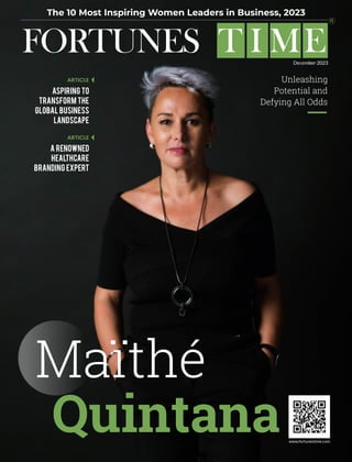 ARTICLE
www.fortunestime.com
ARTICLE
FORTUNES T I ME
The 10 Most Inspiring Women Leaders in Business, 2023
MM 2023
Unleashing
Potential and
Defying All Odds
Maïthé
Quintana
Aspiring to
Transform the
Global Business
Landscape
A Renowned
Healthcare
Branding Expert
December 2023
 