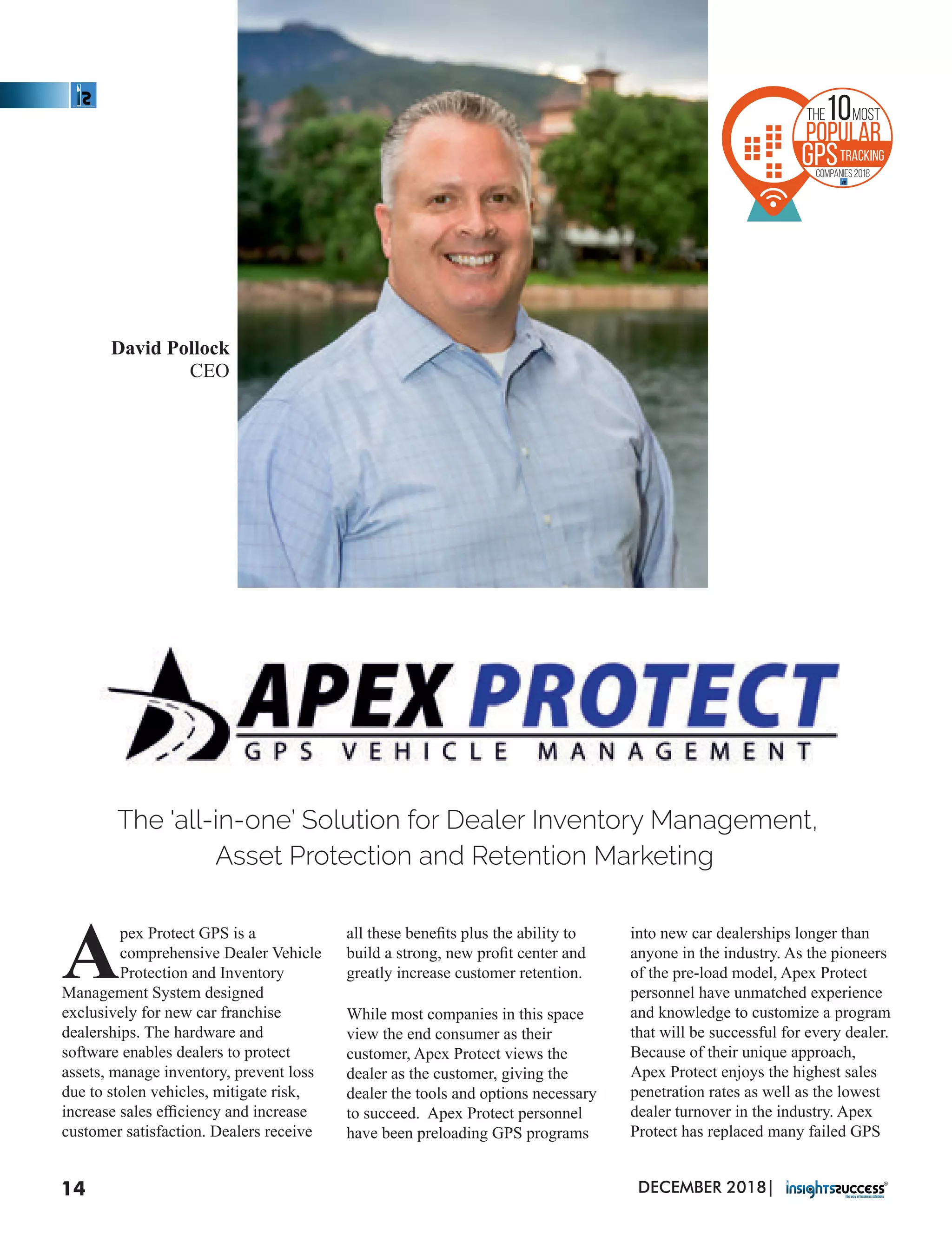 The 'all-in-one’ Solution for Dealer Inventory Management,
Asset Protection and Retention Marketing
David Pollock
CEO
pex Protect GPS is a
Acomprehensive Dealer Vehicle
Protection and Inventory
Management System designed
exclusively for new car franchise
dealerships. The hardware and
software enables dealers to protect
assets, manage inventory, prevent loss
due to stolen vehicles, mitigate risk,
increase sales eﬃciency and increase
customer satisfaction. Dealers receive
all these beneﬁts plus the ability to
build a strong, new proﬁt center and
greatly increase customer retention.
While most companies in this space
view the end consumer as their
customer, Apex Protect views the
dealer as the customer, giving the
dealer the tools and options necessary
to succeed. Apex Protect personnel
have been preloading GPS programs
into new car dealerships longer than
anyone in the industry. As the pioneers
of the pre-load model, Apex Protect
personnel have unmatched experience
and knowledge to customize a program
that will be successful for every dealer.
Because of their unique approach,
Apex Protect enjoys the highest sales
penetration rates as well as the lowest
dealer turnover in the industry. Apex
Protect has replaced many failed GPS
DECEMBER 2018|14
10Most
Popular
GPSTracking
Companies 2018
the
 