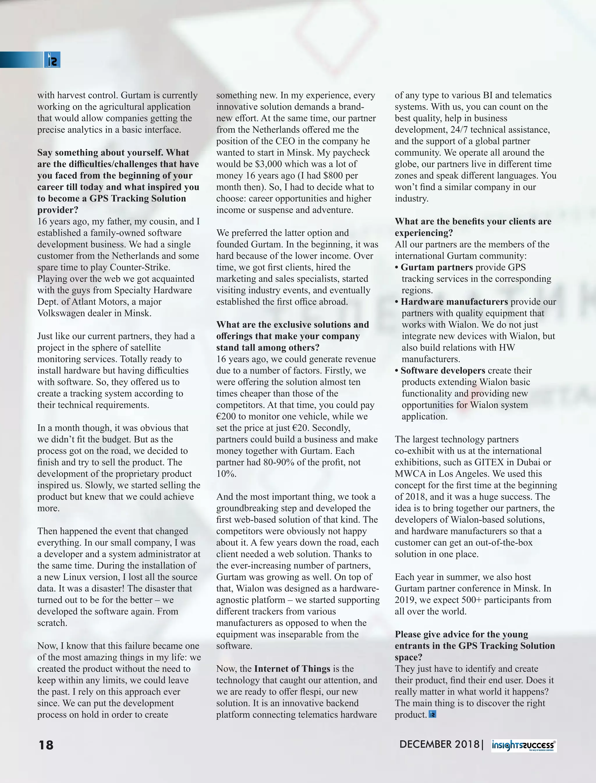 with harvest control. Gurtam is currently
working on the agricultural application
that would allow companies getting the
precise analytics in a basic interface.
Say something about yourself. What
are the diﬃculties/challenges that have
you faced from the beginning of your
career till today and what inspired you
to become a GPS Tracking Solution
provider?
16 years ago, my father, my cousin, and I
established a family-owned software
development business. We had a single
customer from the Netherlands and some
spare time to play Counter-Strike.
Playing over the web we got acquainted
with the guys from Specialty Hardware
Dept. of Atlant Motors, a major
Volkswagen dealer in Minsk.
Just like our current partners, they had a
project in the sphere of satellite
monitoring services. Totally ready to
install hardware but having diﬃculties
with software. So, they oﬀered us to
create a tracking system according to
their technical requirements.
In a month though, it was obvious that
we didn’t ﬁt the budget. But as the
process got on the road, we decided to
ﬁnish and try to sell the product. The
development of the proprietary product
inspired us. Slowly, we started selling the
product but knew that we could achieve
more.
Then happened the event that changed
everything. In our small company, I was
a developer and a system administrator at
the same time. During the installation of
a new Linux version, I lost all the source
data. It was a disaster! The disaster that
turned out to be for the better – we
developed the software again. From
scratch.
Now, I know that this failure became one
of the most amazing things in my life: we
created the product without the need to
keep within any limits, we could leave
the past. I rely on this approach ever
since. We can put the development
process on hold in order to create
something new. In my experience, every
innovative solution demands a brand-
new eﬀort. At the same time, our partner
from the Netherlands oﬀered me the
position of the CEO in the company he
wanted to start in Minsk. My paycheck
would be $3,000 which was a lot of
money 16 years ago (I had $800 per
month then). So, I had to decide what to
choose: career opportunities and higher
income or suspense and adventure.
We preferred the latter option and
founded Gurtam. In the beginning, it was
hard because of the lower income. Over
time, we got ﬁrst clients, hired the
marketing and sales specialists, started
visiting industry events, and eventually
established the ﬁrst oﬃce abroad.
What are the exclusive solutions and
oﬀerings that make your company
stand tall among others?
16 years ago, we could generate revenue
due to a number of factors. Firstly, we
were oﬀering the solution almost ten
times cheaper than those of the
competitors. At that time, you could pay
€200 to monitor one vehicle, while we
set the price at just €20. Secondly,
partners could build a business and make
money together with Gurtam. Each
partner had 80-90% of the proﬁt, not
10%.
And the most important thing, we took a
groundbreaking step and developed the
ﬁrst web-based solution of that kind. The
competitors were obviously not happy
about it. A few years down the road, each
client needed a web solution. Thanks to
the ever-increasing number of partners,
Gurtam was growing as well. On top of
that, Wialon was designed as a hardware-
agnostic platform – we started supporting
diﬀerent trackers from various
manufacturers as opposed to when the
equipment was inseparable from the
software.
Now, the Internet of Things is the
technology that caught our attention, and
we are ready to oﬀer ﬂespi, our new
solution. It is an innovative backend
platform connecting telematics hardware
of any type to various BI and telematics
systems. With us, you can count on the
best quality, help in business
development, 24/7 technical assistance,
and the support of a global partner
community. We operate all around the
globe, our partners live in diﬀerent time
zones and speak diﬀerent languages. You
won’t ﬁnd a similar company in our
industry.
What are the beneﬁts your clients are
experiencing?
All our partners are the members of the
international Gurtam community:
• Gurtam partners provide GPS
tracking services in the corresponding
regions.
• Hardware manufacturers provide our
partners with quality equipment that
works with Wialon. We do not just
integrate new devices with Wialon, but
also build relations with HW
manufacturers.
• Software developers create their
products extending Wialon basic
functionality and providing new
opportunities for Wialon system
application.
The largest technology partners
co-exhibit with us at the international
exhibitions, such as GITEX in Dubai or
MWCA in Los Angeles. We used this
concept for the ﬁrst time at the beginning
of 2018, and it was a huge success. The
idea is to bring together our partners, the
developers of Wialon-based solutions,
and hardware manufacturers so that a
customer can get an out-of-the-box
solution in one place.
Each year in summer, we also host
Gurtam partner conference in Minsk. In
2019, we expect 500+ participants from
all over the world.
Please give advice for the young
entrants in the GPS Tracking Solution
space?
They just have to identify and create
their product, ﬁnd their end user. Does it
really matter in what world it happens?
The main thing is to discover the right
product.
DECEMBER 2018|18
 