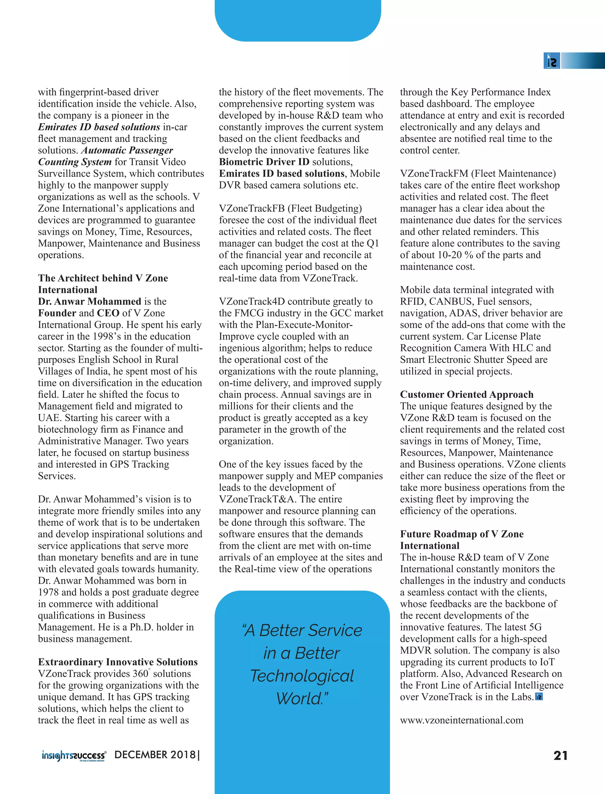 with ﬁngerprint-based driver
identiﬁcation inside the vehicle. Also,
the company is a pioneer in the
Emirates ID based solutions in-car
ﬂeet management and tracking
solutions. Automatic Passenger
Counting System for Transit Video
Surveillance System, which contributes
highly to the manpower supply
organizations as well as the schools. V
Zone International’s applications and
devices are programmed to guarantee
savings on Money, Time, Resources,
Manpower, Maintenance and Business
operations.
The Architect behind V Zone
International
Dr. Anwar Mohammed is the
Founder and CEO of V Zone
International Group. He spent his early
career in the 1998’s in the education
sector. Starting as the founder of multi-
purposes English School in Rural
Villages of India, he spent most of his
time on diversiﬁcation in the education
ﬁeld. Later he shifted the focus to
Management ﬁeld and migrated to
UAE. Starting his career with a
biotechnology ﬁrm as Finance and
Administrative Manager. Two years
later, he focused on startup business
and interested in GPS Tracking
Services.
Dr. Anwar Mohammed’s vision is to
integrate more friendly smiles into any
theme of work that is to be undertaken
and develop inspirational solutions and
service applications that serve more
than monetary beneﬁts and are in tune
with elevated goals towards humanity.
Dr. Anwar Mohammed was born in
1978 and holds a post graduate degree
in commerce with additional
qualiﬁcations in Business
Management. He is a Ph.D. holder in
business management.
Extraordinary Innovative Solutions
°
VZoneTrack provides 360 solutions
for the growing organizations with the
unique demand. It has GPS tracking
solutions, which helps the client to
track the ﬂeet in real time as well as
the history of the ﬂeet movements. The
comprehensive reporting system was
developed by in-house R&D team who
constantly improves the current system
based on the client feedbacks and
develop the innovative features like
Biometric Driver ID solutions,
Emirates ID based solutions, Mobile
DVR based camera solutions etc.
VZoneTrackFB (Fleet Budgeting)
foresee the cost of the individual ﬂeet
activities and related costs. The ﬂeet
manager can budget the cost at the Q1
of the ﬁnancial year and reconcile at
each upcoming period based on the
real-time data from VZoneTrack.
VZoneTrack4D contribute greatly to
the FMCG industry in the GCC market
with the Plan-Execute-Monitor-
Improve cycle coupled with an
ingenious algorithm; helps to reduce
the operational cost of the
organizations with the route planning,
on-time delivery, and improved supply
chain process. Annual savings are in
millions for their clients and the
product is greatly accepted as a key
parameter in the growth of the
organization.
One of the key issues faced by the
manpower supply and MEP companies
leads to the development of
VZoneTrackT&A. The entire
manpower and resource planning can
be done through this software. The
software ensures that the demands
from the client are met with on-time
arrivals of an employee at the sites and
the Real-time view of the operations
through the Key Performance Index
based dashboard. The employee
attendance at entry and exit is recorded
electronically and any delays and
absentee are notiﬁed real time to the
control center.
VZoneTrackFM (Fleet Maintenance)
takes care of the entire ﬂeet workshop
activities and related cost. The ﬂeet
manager has a clear idea about the
maintenance due dates for the services
and other related reminders. This
feature alone contributes to the saving
of about 10-20 % of the parts and
maintenance cost.
Mobile data terminal integrated with
RFID, CANBUS, Fuel sensors,
navigation, ADAS, driver behavior are
some of the add-ons that come with the
current system. Car License Plate
Recognition Camera With HLC and
Smart Electronic Shutter Speed are
utilized in special projects.
Customer Oriented Approach
The unique features designed by the
VZone R&D team is focused on the
client requirements and the related cost
savings in terms of Money, Time,
Resources, Manpower, Maintenance
and Business operations. VZone clients
either can reduce the size of the ﬂeet or
take more business operations from the
existing ﬂeet by improving the
eﬃciency of the operations.
Future Roadmap of V Zone
International
The in-house R&D team of V Zone
International constantly monitors the
challenges in the industry and conducts
a seamless contact with the clients,
whose feedbacks are the backbone of
the recent developments of the
innovative features. The latest 5G
development calls for a high-speed
MDVR solution. The company is also
upgrading its current products to IoT
platform. Also, Advanced Research on
the Front Line of Artiﬁcial Intelligence
over VzoneTrack is in the Labs.
www.vzoneinternational.com
“A Better Service
in a Better
Technological
World.”
21DECEMBER 2018|
 