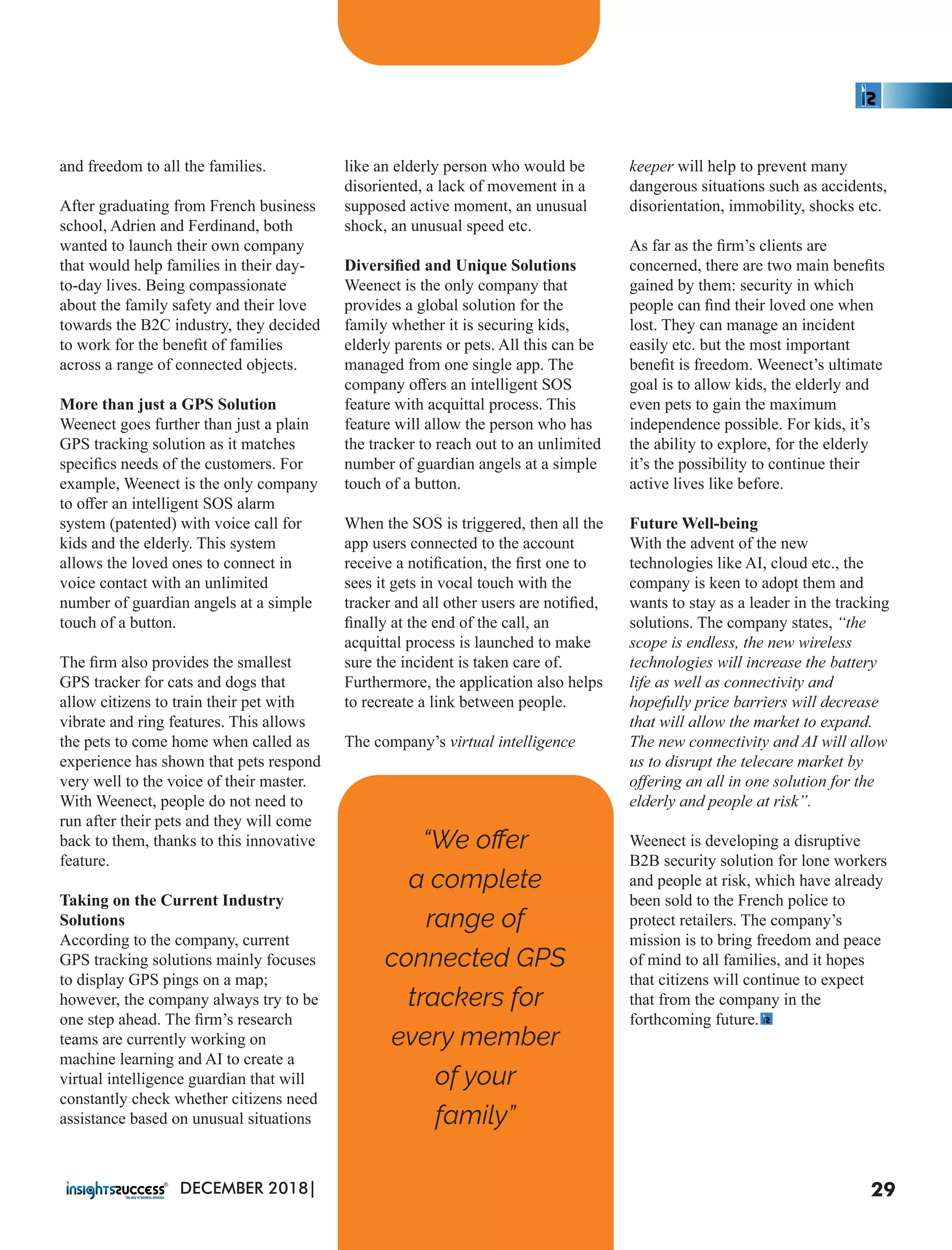 and freedom to all the families.
After graduating from French business
school, Adrien and Ferdinand, both
wanted to launch their own company
that would help families in their day-
to-day lives. Being compassionate
about the family safety and their love
towards the B2C industry, they decided
to work for the beneﬁt of families
across a range of connected objects.
More than just a GPS Solution
Weenect goes further than just a plain
GPS tracking solution as it matches
speciﬁcs needs of the customers. For
example, Weenect is the only company
to oﬀer an intelligent SOS alarm
system (patented) with voice call for
kids and the elderly. This system
allows the loved ones to connect in
voice contact with an unlimited
number of guardian angels at a simple
touch of a button.
The ﬁrm also provides the smallest
GPS tracker for cats and dogs that
allow citizens to train their pet with
vibrate and ring features. This allows
the pets to come home when called as
experience has shown that pets respond
very well to the voice of their master.
With Weenect, people do not need to
run after their pets and they will come
back to them, thanks to this innovative
feature.
Taking on the Current Industry
Solutions
According to the company, current
GPS tracking solutions mainly focuses
to display GPS pings on a map;
however, the company always try to be
one step ahead. The ﬁrm’s research
teams are currently working on
machine learning and AI to create a
virtual intelligence guardian that will
constantly check whether citizens need
assistance based on unusual situations
like an elderly person who would be
disoriented, a lack of movement in a
supposed active moment, an unusual
shock, an unusual speed etc.
Diversiﬁed and Unique Solutions
Weenect is the only company that
provides a global solution for the
family whether it is securing kids,
elderly parents or pets. All this can be
managed from one single app. The
company oﬀers an intelligent SOS
feature with acquittal process. This
feature will allow the person who has
the tracker to reach out to an unlimited
number of guardian angels at a simple
touch of a button.
When the SOS is triggered, then all the
app users connected to the account
receive a notiﬁcation, the ﬁrst one to
sees it gets in vocal touch with the
tracker and all other users are notiﬁed,
ﬁnally at the end of the call, an
acquittal process is launched to make
sure the incident is taken care of.
Furthermore, the application also helps
to recreate a link between people.
The company’s virtual intelligence
keeper will help to prevent many
dangerous situations such as accidents,
disorientation, immobility, shocks etc.
As far as the ﬁrm’s clients are
concerned, there are two main beneﬁts
gained by them: security in which
people can ﬁnd their loved one when
lost. They can manage an incident
easily etc. but the most important
beneﬁt is freedom. Weenect’s ultimate
goal is to allow kids, the elderly and
even pets to gain the maximum
independence possible. For kids, it’s
the ability to explore, for the elderly
it’s the possibility to continue their
active lives like before.
Future Well-being
With the advent of the new
technologies like AI, cloud etc., the
company is keen to adopt them and
wants to stay as a leader in the tracking
solutions. The company states, “the
scope is endless, the new wireless
technologies will increase the battery
life as well as connectivity and
hopefully price barriers will decrease
that will allow the market to expand.
The new connectivity and AI will allow
us to disrupt the telecare market by
oﬀering an all in one solution for the
elderly and people at risk”.
Weenect is developing a disruptive
B2B security solution for lone workers
and people at risk, which have already
been sold to the French police to
protect retailers. The company’s
mission is to bring freedom and peace
of mind to all families, and it hopes
that citizens will continue to expect
that from the company in the
forthcoming future.
“We oﬀer
a complete
range of
connected GPS
trackers for
every member
of your
family”
29DECEMBER 2018|
 