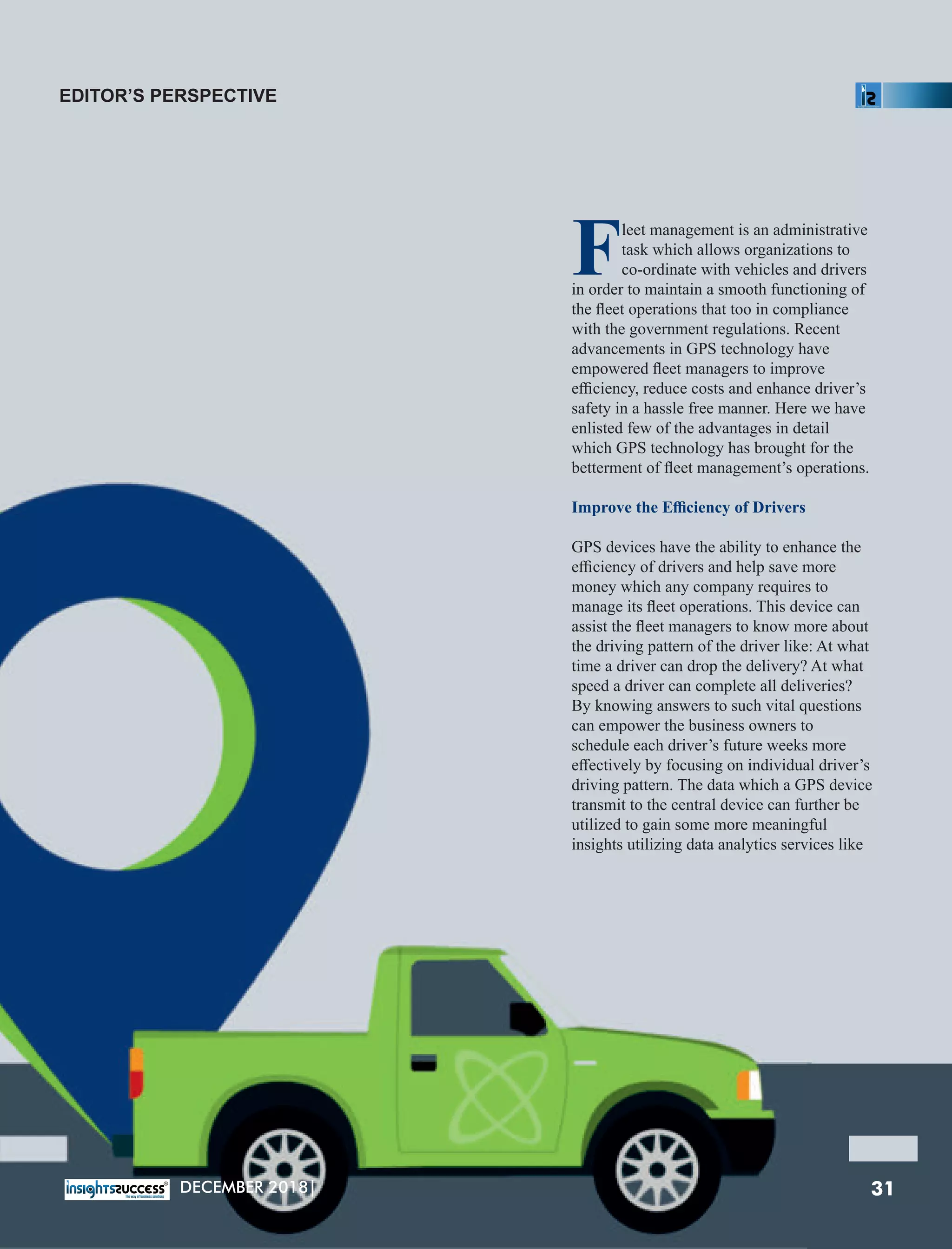 Fleet management is an administrative
task which allows organizations to
co-ordinate with vehicles and drivers
in order to maintain a smooth functioning of
the ﬂeet operations that too in compliance
with the government regulations. Recent
advancements in GPS technology have
empowered ﬂeet managers to improve
eﬃciency, reduce costs and enhance driver’s
safety in a hassle free manner. Here we have
enlisted few of the advantages in detail
which GPS technology has brought for the
betterment of ﬂeet management’s operations.
Improve the Eﬃciency of Drivers
GPS devices have the ability to enhance the
eﬃciency of drivers and help save more
money which any company requires to
manage its ﬂeet operations. This device can
assist the ﬂeet managers to know more about
the driving pattern of the driver like: At what
time a driver can drop the delivery? At what
speed a driver can complete all deliveries?
By knowing answers to such vital questions
can empower the business owners to
schedule each driver’s future weeks more
eﬀectively by focusing on individual driver’s
driving pattern. The data which a GPS device
transmit to the central device can further be
utilized to gain some more meaningful
insights utilizing data analytics services like
EDITOR’S PERSPECTIVE
31DECEMBER 2018|
 