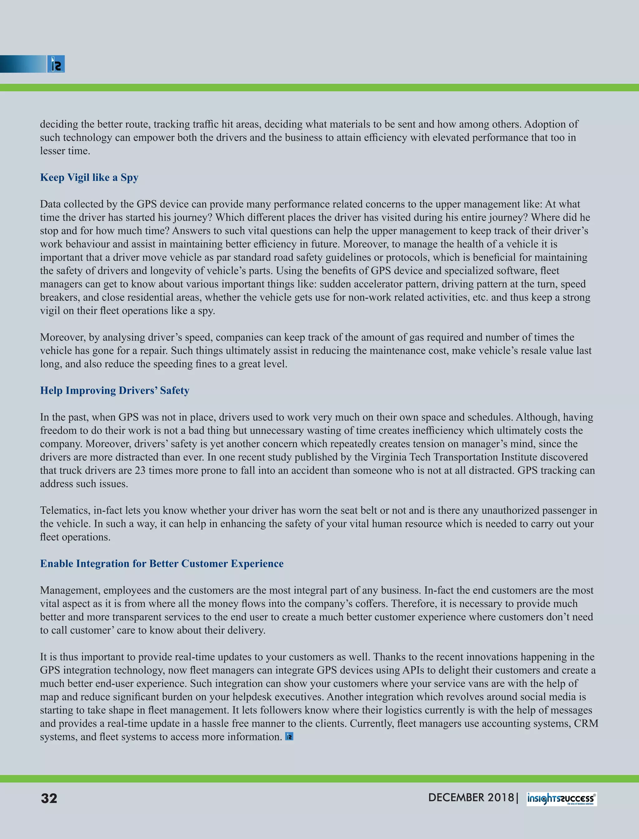 deciding the better route, tracking traﬃc hit areas, deciding what materials to be sent and how among others. Adoption of
such technology can empower both the drivers and the business to attain eﬃciency with elevated performance that too in
lesser time.
Keep Vigil like a Spy
Data collected by the GPS device can provide many performance related concerns to the upper management like: At what
time the driver has started his journey? Which diﬀerent places the driver has visited during his entire journey? Where did he
stop and for how much time? Answers to such vital questions can help the upper management to keep track of their driver’s
work behaviour and assist in maintaining better eﬃciency in future. Moreover, to manage the health of a vehicle it is
important that a driver move vehicle as par standard road safety guidelines or protocols, which is beneﬁcial for maintaining
the safety of drivers and longevity of vehicle’s parts. Using the beneﬁts of GPS device and specialized software, ﬂeet
managers can get to know about various important things like: sudden accelerator pattern, driving pattern at the turn, speed
breakers, and close residential areas, whether the vehicle gets use for non-work related activities, etc. and thus keep a strong
vigil on their ﬂeet operations like a spy.
Moreover, by analysing driver’s speed, companies can keep track of the amount of gas required and number of times the
vehicle has gone for a repair. Such things ultimately assist in reducing the maintenance cost, make vehicle’s resale value last
long, and also reduce the speeding ﬁnes to a great level.
Help Improving Drivers’ Safety
In the past, when GPS was not in place, drivers used to work very much on their own space and schedules. Although, having
freedom to do their work is not a bad thing but unnecessary wasting of time creates ineﬃciency which ultimately costs the
company. Moreover, drivers’ safety is yet another concern which repeatedly creates tension on manager’s mind, since the
drivers are more distracted than ever. In one recent study published by the Virginia Tech Transportation Institute discovered
that truck drivers are 23 times more prone to fall into an accident than someone who is not at all distracted. GPS tracking can
address such issues.
Telematics, in-fact lets you know whether your driver has worn the seat belt or not and is there any unauthorized passenger in
the vehicle. In such a way, it can help in enhancing the safety of your vital human resource which is needed to carry out your
ﬂeet operations.
Enable Integration for Better Customer Experience
Management, employees and the customers are the most integral part of any business. In-fact the end customers are the most
vital aspect as it is from where all the money ﬂows into the company’s coﬀers. Therefore, it is necessary to provide much
better and more transparent services to the end user to create a much better customer experience where customers don’t need
to call customer’ care to know about their delivery.
It is thus important to provide real-time updates to your customers as well. Thanks to the recent innovations happening in the
GPS integration technology, now ﬂeet managers can integrate GPS devices using APIs to delight their customers and create a
much better end-user experience. Such integration can show your customers where your service vans are with the help of
map and reduce signiﬁcant burden on your helpdesk executives. Another integration which revolves around social media is
starting to take shape in ﬂeet management. It lets followers know where their logistics currently is with the help of messages
and provides a real-time update in a hassle free manner to the clients. Currently, ﬂeet managers use accounting systems, CRM
systems, and ﬂeet systems to access more information.
DECEMBER 2018|32
 