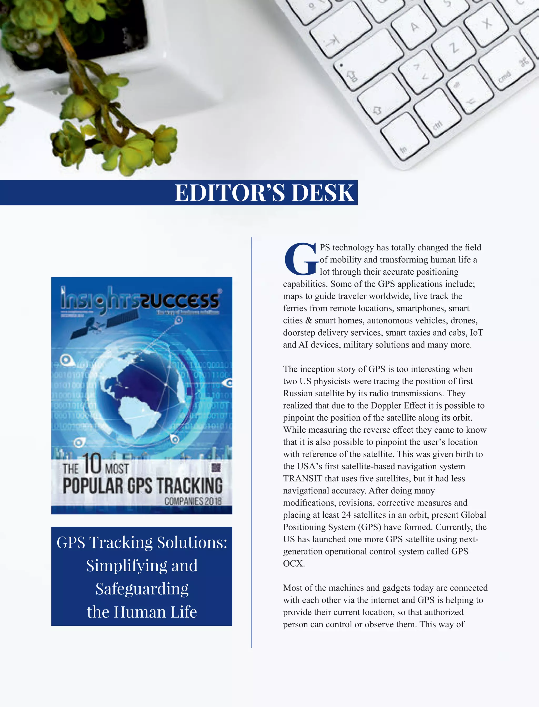 G
PS technology has totally changed the ﬁeld
of mobility and transforming human life a
lot through their accurate positioning
capabilities. Some of the GPS applications include;
maps to guide traveler worldwide, live track the
ferries from remote locations, smartphones, smart
cities & smart homes, autonomous vehicles, drones,
doorstep delivery services, smart taxies and cabs, IoT
and AI devices, military solutions and many more.
The inception story of GPS is too interesting when
two US physicists were tracing the position of ﬁrst
Russian satellite by its radio transmissions. They
realized that due to the Doppler Eﬀect it is possible to
pinpoint the position of the satellite along its orbit.
While measuring the reverse eﬀect they came to know
that it is also possible to pinpoint the user’s location
with reference of the satellite. This was given birth to
the USA’s ﬁrst satellite-based navigation system
TRANSIT that uses ﬁve satellites, but it had less
navigational accuracy. After doing many
modiﬁcations, revisions, corrective measures and
placing at least 24 satellites in an orbit, present Global
Positioning System (GPS) have formed. Currently, the
US has launched one more GPS satellite using next-
generation operational control system called GPS
OCX.
Most of the machines and gadgets today are connected
with each other via the internet and GPS is helping to
provide their current location, so that authorized
person can control or observe them. This way of
EDITOR’S DESK
GPS Tracking Solutions:
Simplifying and
Safeguarding
the Human Life
 