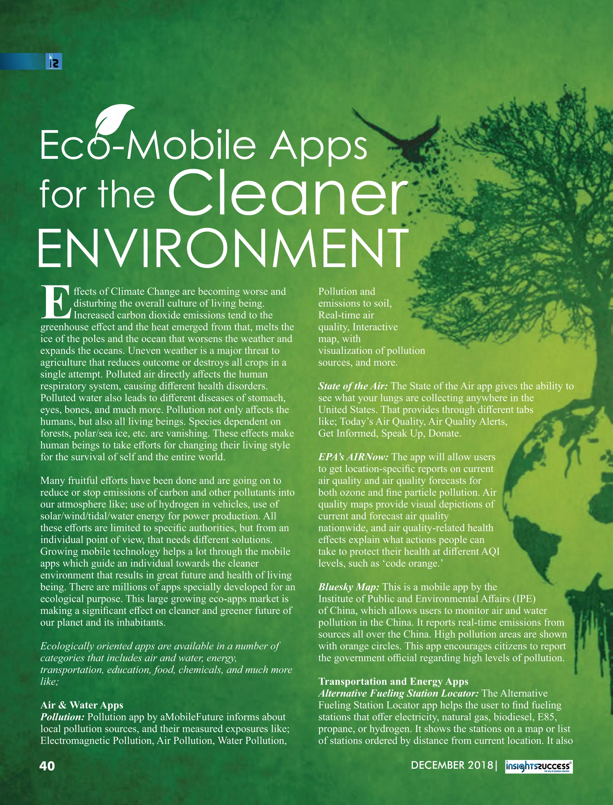 Eco-Mobile Apps
for the Cleaner
ENVIRONMENT
ﬀects of Climate Change are becoming worse and
Edisturbing the overall culture of living being.
Increased carbon dioxide emissions tend to the
greenhouse eﬀect and the heat emerged from that, melts the
ice of the poles and the ocean that worsens the weather and
expands the oceans. Uneven weather is a major threat to
agriculture that reduces outcome or destroys all crops in a
single attempt. Polluted air directly aﬀects the human
respiratory system, causing diﬀerent health disorders.
Polluted water also leads to diﬀerent diseases of stomach,
eyes, bones, and much more. Pollution not only aﬀects the
humans, but also all living beings. Species dependent on
forests, polar/sea ice, etc. are vanishing. These eﬀects make
human beings to take eﬀorts for changing their living style
for the survival of self and the entire world.
Many fruitful eﬀorts have been done and are going on to
reduce or stop emissions of carbon and other pollutants into
our atmosphere like; use of hydrogen in vehicles, use of
solar/wind/tidal/water energy for power production. All
these eﬀorts are limited to speciﬁc authorities, but from an
individual point of view, that needs diﬀerent solutions.
Growing mobile technology helps a lot through the mobile
apps which guide an individual towards the cleaner
environment that results in great future and health of living
being. There are millions of apps specially developed for an
ecological purpose. This large growing eco-apps market is
making a signiﬁcant eﬀect on cleaner and greener future of
our planet and its inhabitants.
Ecologically oriented apps are available in a number of
categories that includes air and water, energy,
transportation, education, food, chemicals, and much more
like;
Air  Water Apps
Pollution: Pollution app by aMobileFuture informs about
local pollution sources, and their measured exposures like;
Electromagnetic Pollution, Air Pollution, Water Pollution,
Pollution and
emissions to soil,
Real-time air
quality, Interactive
map, with
visualization of pollution
sources, and more.
State of the Air: The State of the Air app gives the ability to
see what your lungs are collecting anywhere in the
United States. That provides through diﬀerent tabs
like; Today’s Air Quality, Air Quality Alerts,
Get Informed, Speak Up, Donate.
EPA’s AIRNow: The app will allow users
to get location-speciﬁc reports on current
air quality and air quality forecasts for
both ozone and ﬁne particle pollution. Air
quality maps provide visual depictions of
current and forecast air quality
nationwide, and air quality-related health
eﬀects explain what actions people can
take to protect their health at diﬀerent AQI
levels, such as ‘code orange.’
Bluesky Map: This is a mobile app by the
Institute of Public and Environmental Aﬀairs (IPE)
of China, which allows users to monitor air and water
pollution in the China. It reports real-time emissions from
sources all over the China. High pollution areas are shown
with orange circles. This app encourages citizens to report
the government oﬃcial regarding high levels of pollution.
Transportation and Energy Apps
Alternative Fueling Station Locator: The Alternative
Fueling Station Locator app helps the user to ﬁnd fueling
stations that oﬀer electricity, natural gas, biodiesel, E85,
propane, or hydrogen. It shows the stations on a map or list
of stations ordered by distance from current location. It also
DECEMBER 2018|40
 