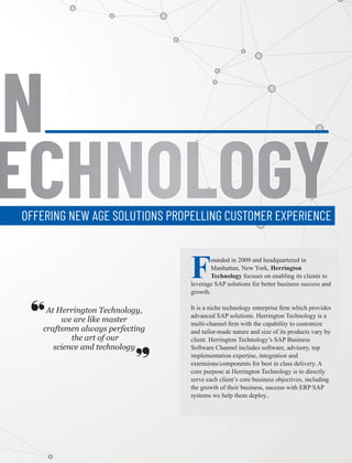 ONONON
ECHNOLOGYECHNOLOGYECHNOLOGYOFFERING NEW AGE SOLUTIONS PROPELLING CUSTOMER EXPERIENCE
At Herrington Technology,
we are like master
craftsmen always perfecting
the art of our
science and technology
‘‘ ‘‘
Founded in 2009 and headquartered in
Manhattan, New York, Herrington
Technology focuses on enabling its clients to
leverage SAP solutions for better business success and
growth.
It is a niche technology enterprise ﬁrm which provides
advanced SAP solutions. Herrington Technology is a
multi-channel ﬁrm with the capability to customize
and tailor-made nature and size of its products vary by
client. Herrington Technology’s SAP Business
Software Channel includes software, advisory, top
implementation expertise, integration and
extensions/components for best in class delivery. A
core purpose at Herrington Technology is to directly
serve each client’s core business objectives, including
the growth of their business, success with ERP SAP
systems we help them deploy..
 