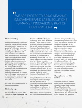 The Inception Story
Herrington Technology was initiated
during the worst economic recession
where the founder “started from the
ground up” without any resources,
funding or facility. This was a very
unsettling time of ﬁnancial and
socio-economic crisis in America
when most people were struggling to
understand the impacts and dealing
with the slowing down process in
business and economy, along with
the following recessionary period.
The most signiﬁcant thing that drove
this leading niche, advanced
technology, and Future-Gen solution
provider was its core tough
leadership, which made the company
survive through an unprecedented set
of natural and man-made disasters
including a 70- year hurricane and
much more.
Let’s meet the virtuous leadership of
Herrington technology:
The Leading Light
The backbone of the success of the
company is Valery Herrington, the
We Are Excited To Bring New And
Innovative Brand Label Solutions
To Market. Innovation Is Part Of
Our Firm’s Dna
‘‘
Founder and CXO of Herrington
Technology. Based out of Manhattan,
Valery is a highly respected global
technology business solutions leader.
She not only inspires the team at
Herrington Technology with real
insight into the industry but also with
her hands-on work ethic as the CXO.
Her leadership is regarded within the
industry to be at the forefront of
advanced technology and SAP ERP
change and innovation which touches
at the core of many businesses
around the globe, and Valery herself
is considered one the world’s top
SAP technology experts. It was that
extensive knowledge about the SAP
industry and her cumulative career
expertise that led her to start
Herrington Technology in 2009.
Valery studied Economics, German
and Computer Science in college.
She then graduated with an
Executive MBA from Johns Hopkins
Carey Business School with a
continued focus on technology for
business ﬁnance, and healthcare.
After forming this solid theoretical
and active hands-on base through her
education, Valery worked at many
groundbreaking companies in Silicon
Valley. She immersed herself in the
technology and worked on the
development of emerging products,
databases, operating systems,
performance tuning, security
integrations and customizations with
enterprise programming languages.
She achieved additional business
credentials, graduating with an
Executive MBA from Johns Hopkins
Carey Business School with a
continued focus on technology for
business, ﬁnance and healthcare
while building the business, working
for clients and taking courses at
Princeton University and Sanford
University.
Flagship Product and Other
Solutions
Herrington Technology can now
deliver a broad range of advanced
technology products and solutions.
Many of the solutions that
Herrington Technology delivers are
considered to be highly specialized,
The list includes Intel processors and
boards, endpoint data protection
‘‘
 