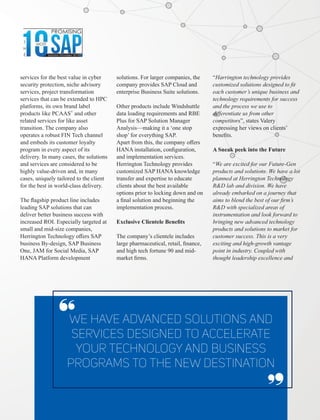 services for the best value in cyber
security protection, niche advisory
services, project transformation
services that can be extended to HPC
platforms, its own brand label
©
products like PCAAS and other
related services for like asset
transition. The company also
operates a robust FIN Tech channel
and embeds its customer loyalty
program in every aspect of its
delivery. In many cases, the solutions
and services are considered to be
highly value-driven and, in many
cases, uniquely tailored to the client
for the best in world-class delivery.
The ﬂagship product line includes
leading SAP solutions that can
deliver better business success with
increased ROI. Especially targeted at
small and mid-size companies,
Herrington Technology oﬀers SAP
business By-design, SAP Business
One, JAM for Social Media, SAP
HANA Platform development
solutions. For larger companies, the
company provides SAP Cloud and
enterprise Business Suite solutions.
Other products include Windshuttle
data loading requirements and RBE
Plus for SAP Solution Manager
Analysis—making it a ‘one stop
shop’ for everything SAP.
Apart from this, the company oﬀers
HANA installation, conﬁguration,
and implementation services.
Herrington Technology provides
customized SAP HANA knowledge
transfer and expertise to educate
clients about the best available
options prior to locking down and on
a ﬁnal solution and beginning the
implementation process.
Exclusive Clientele Beneﬁts
The company’s clientele includes
large pharmaceutical, retail, ﬁnance,
and high tech fortune 90 and mid-
market ﬁrms.
We have advanced solutions and
services designed to accelerate
your technology and business
programs to the new destination
‘‘ ‘‘
“Harrington technology provides
customized solutions designed to ﬁt
each customer’s unique business and
technology requirements for success
and the process we use to
diﬀerentiate us from other
competitors”, states Valery
expressing her views on clients’
beneﬁts.
A Sneak peek into the Future
“We are excited for our Future-Gen
products and solutions. We have a lot
planned at Herrington Technology
R&D lab and division. We have
already embarked on a journey that
aims to blend the best of our ﬁrm’s
R&D with specialized areas of
instrumentation and look forward to
bringing new advanced technology
products and solutions to market for
customer success. This is a very
exciting and high-growth vantage
point in industry. Coupled with
thought leadership excellence and
 
