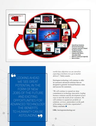 Looking ahead
we see great
potential in the
form of new
jobs of the future
and exciting
opportunities for
advanced technology.
The beneﬁts
to humanity can be
astounding
‘‘
‘‘
world-class objectives we are ourselves
expecting a lot from every go-to-market
delivery”, Valery asserts.
Herrington technology will continue to oﬀer
its customers advanced solutions that are
designed to generate increased business value
and success for customers.
“We will continue to expand our deep
commitment to technology innovation, leading
business solutions and the development of new
ways to meet the needs of our customers. We
will continue to expand our portfolio of
solutions, services, and products on the path
of becoming a world class organization”,
Valery concludes.
URL: herringtontechnology.net
 