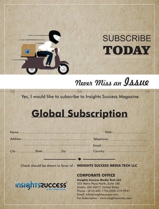Address :
Country :City : State : Zip :
Global Subscription
Date :
Check should be drawn in favor of : INSIGHTS SUCCESS MEDIA TECH LLC
Never Miss an Issue
Yes, I would like to subscribe to Insights Success Magazine.
Name :
Telephone :
Email :
Insights Success Media Tech LLC
555 Metro Place North, Suite 100,
Dublin, OH 43017, United States
Phone - (614)-602-1754,(302)-319-9947
Email: info@insightssuccess.com
For Subscription : www.insightssuccess.com
SUBSCRIBE
TODAY
CORPORATE OFFICE
 