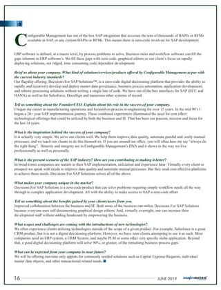C
onﬁgurable Management has out of the box SAP integration that accesses the tens of thousands of BAPIs or RFMs
available in SAP, or any custom BAPIs or RFMs. This means there is zero-code involved for SAP development.
ERP software is deﬁned, at a macro level, by process problems to solve. Business rules and workﬂow software can ﬁll the
gaps inherent in ERP software’s. We ﬁll these gaps with zero-code, graphical editors so our client’s focus on rapidly
deploying solutions, not ridged, time consuming code dependent development.
Brief us about your company. What kind of solutions/services/products oﬀered by Conﬁgurable Management at par with
the current industry standards?
Our ﬂagship oﬀering, Decisions For SAP Solutions™, is a zero-code digital decisioning platform that provides the ability to
rapidly and iteratively develop and deploy master data governance, business process automation, application development,
and robotic processing solutions without writing a single line of code. We have out of the box interfaces for SAP (ECC and
HANA) as well as for Salesforce, DocuSign and numerous other systems of record.
Tell us something about the Founder/CEO. Explain about his role in the success of your company.
I began my career in manufacturing operations and focused on process re-engineering for over 15 years. In the mid 90’s I
began a 20+ year SAP implementation journey. These combined experiences illuminated the need for cost eﬀect
technological oﬀerings that could be utilized by both the business and IT. That has been our passion, mission and focus for
the last 14 years.
What is the inspiration behind the success of your company?
It is actually very simple. We serve our clients well. We help them improve data quality, automate painful and costly manual
processes, and we teach our clients to do this themselves. If you are around our oﬃce, you will often here me say “always do
the right thing”. Honesty and integrity are in Conﬁgurable Management’s DNA and it shows in the way we live
professionally as well as personally.
What is the present scenario of the SAP industry? How are you contributing to making it better?
In broad terms companies are mature in their SAP implementation, utilization and experience base. Virtually every client or
prospect we speak with needs to improve data quality and automate manual processes. But they need cost eﬀective platforms
to achieve these needs. Decisions For SAP Solutions solves all of the above.
What makes your company unique in the market?
Decisions For SAP Solutions is a zero-code product that can solve problems requiring simple workﬂow needs all the way
through to complex application development. All with the ability to make access to SAP a zero-code eﬀort.
Tell us something about the beneﬁts gained by your clients/users from you.
Improved collaboration between the business and IT. Both areas of the business can utilize Decisions For SAP Solutions
because everyone uses self-documenting graphical design editors. And, virtually overnight, one can increase their
development staﬀ without adding headcount by empowering the business.
What scopes and challenges are coming with the introductions of new technologies?
We often experience clients utilizing technologies outside of the scope of a given product. For example, Salesforce is a great
CRM product, but it is not a digital decisioning platform. However, we have seen clients attempting to use it as such. Most
companies need an ERP system, a CRM System, and maybe PLM or some other very speciﬁc niche application. Beyond
that, a good digital decisioning platform will solve 90%, or greater, of the remaining business process gaps.
What can be expected from your company in near future?
We will be oﬀering run-time only applets for commonly needed solutions such as Capital Expense Requests, individual
master data objects, and other transactional related needs.
16 JUNE 2019
 
