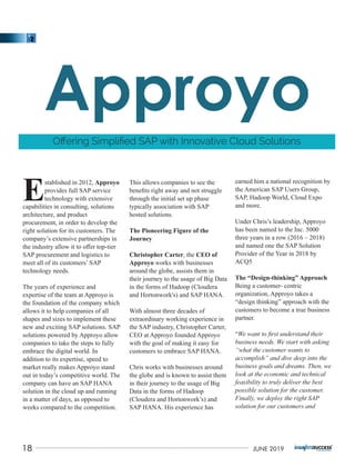 stablished in 2012, Approyo
Eprovides full SAP service
technology with extensive
capabilities in consulting, solutions
architecture, and product
procurement, in order to develop the
right solution for its customers. The
company’s extensive partnerships in
the industry allow it to oﬀer top-tier
SAP procurement and logistics to
meet all of its customers’ SAP
technology needs.
The years of experience and
expertise of the team at Approyo is
the foundation of the company which
allows it to help companies of all
shapes and sizes to implement these
new and exciting SAP solutions. SAP
solutions powered by Approyo allow
companies to take the steps to fully
embrace the digital world. In
addition to its expertise, speed to
market really makes Approyo stand
out in today’s competitive world. The
company can have an SAP HANA
solution in the cloud up and running
in a matter of days, as opposed to
weeks compared to the competition.
This allows companies to see the
beneﬁts right away and not struggle
through the initial set up phase
typically association with SAP
hosted solutions.
The Pioneering Figure of the
Journey
Christopher Carter, the CEO of
Approyo works with businesses
around the globe, assists them in
their journey to the usage of Big Data
in the forms of Hadoop (Cloudera
and Hortonwork's) and SAP HANA.
With almost three decades of
extraordinary working experience in
the SAP industry, Christopher Carter,
CEO at Approyo founded Approyo
with the goal of making it easy for
customers to embrace SAP HANA.
Chris works with businesses around
the globe and is known to assist them
in their journey to the usage of Big
Data in the forms of Hadoop
(Cloudera and Hortonwork’s) and
SAP HANA. His experience has
earned him a national recognition by
the American SAP Users Group,
SAP, Hadoop World, Cloud Expo
and more.
Under Chris’s leadership, Approyo
has been named to the Inc. 5000
three years in a row (2016 – 2018)
and named one the SAP Solution
Provider of the Year in 2018 by
ACQ5
The “Design-thinking” Approach
Being a customer- centric
organization, Approyo takes a
“design thinking” approach with the
customers to become a true business
partner.
“We want to ﬁrst understand their
business needs. We start with asking
“what the customer wants to
accomplish” and dive deep into the
business goals and dreams. Then, we
look at the economic and technical
feasibility to truly deliver the best
possible solution for the customer.
Finally, we deploy the right SAP
solution for our customers and
Oﬀering Simpliﬁed SAP with Innovative Cloud Solutions
18 JUNE 2019
 