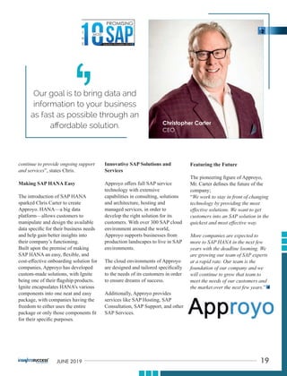 continue to provide ongoing support
and services”, states Chris.
Making SAP HANA Easy
The introduction of SAP HANA
sparked Chris Carter to create
Approyo. HANA—a big data
platform—allows customers to
manipulate and design the available
data speciﬁc for their business needs
and help gain better insights into
their company’s functioning.
Built upon the premise of making
SAP HANA an easy, ﬂexible, and
cost-eﬀective onboarding solution for
companies, Approyo has developed
custom-made solutions, with Ignite
being one of their ﬂagship products.
Ignite encapsulates HANA’s various
components into one neat and easy
package, with companies having the
freedom to either uses the entire
package or only those components ﬁt
for their speciﬁc purposes.
Innovative SAP Solutions and
Services
Approyo oﬀers full SAP service
technology with extensive
capabilities in consulting, solutions
and architecture, hosting and
managed services, in order to
develop the right solution for its
customers. With over 300 SAP cloud
environment around the world,
Approyo supports businesses from
production landscapes to live in SAP
environments.
The cloud environments of Approyo
are designed and tailored speciﬁcally
to the needs of its customers in order
to ensure dreams of success.
Additionally, Approyo provides
services like SAP Hosting, SAP
Consultation, SAP Support, and other
SAP Services.
Featuring the Future
The pioneering ﬁgure of Approyo,
Mr. Carter deﬁnes the future of the
company;
“We work to stay in front of changing
technology by providing the most
eﬀective solutions. We want to get
customers into an SAP solution in the
quickest and most eﬀective way.
More companies are expected to
more to SAP HANA in the next few
years with the deadline looming. We
are growing our team of SAP experts
at a rapid rate. Our team is the
foundation of our company and we
will continue to grow that team to
meet the needs of our customers and
the market over the next few years.”
Our goal is to bring data and
information to your business
as fast as possible through an
aﬀordable solution.
‘
‘
19JUNE 2019
 