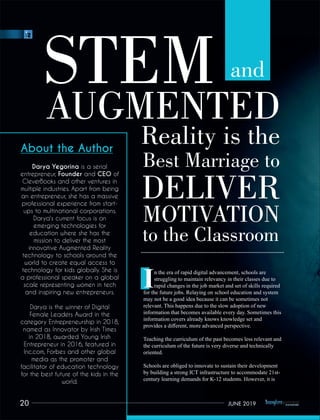 STEMAUGMENTED
Reality is the
Best Marriage to
DELIVER
MOTIVATION
to the Classroom
and
n the era of rapid digital advancement, schools are
Istruggling to maintain relevancy in their classes due to
rapid changes in the job market and set of skills required
for the future jobs. Relaying on school education and system
may not be a good idea because it can be sometimes not
relevant. This happens due to the slow adoption of new
information that becomes available every day. Sometimes this
information covers already knows knowledge set and
provides a diﬀerent, more advanced perspective.
Teaching the curriculum of the past becomes less relevant and
the curriculum of the future is very diverse and technically
oriented.
Schools are obliged to innovate to sustain their development
by building a strong ICT infrastructure to accommodate 21st-
century learning demands for K-12 students. However, it is
20 JUNE 2019
 