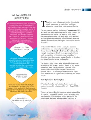 he above quote indicates a scientiﬁc theory that a
Tsingle occurrence, no matter how small, can
change the course of the entire universe forever.
The concept emerges from the famous C whichhaos theory
proclaims that in every complex system, small changes can
have unpredictable eﬀects. The butterﬂy eﬀect is the
concept that small causes can bring larger eﬀect. Initially,
this concept was autonomously used in weather prediction
but later the term became a metaphor to be used in and out
of science.
First coined by Edward Norton Lorenz, the American
mathematician and meteorologist and the pioneer of chaos
theory, the term “Butterﬂy eﬀect” was derived from the
example of getting the details of an upcoming hurricane
(such as exact time of formation, exact path taken) by
observing minor disturbances such as ﬂapping of the wings
of a distant butterﬂy several weeks earlier.
The butterﬂy eﬀect creates some philosophical questions.
According to this theory, a butterﬂy ﬂutters its tiny wings
somewhere in the cherry gardens of Japan and a few
months later a hurricane hits England. The obvious
question here is: Did the change in air currents in Japan
cause the hurricane in England? In chaos theory, the answer
is “yes”.
Butterﬂy Eﬀect in the Workplace
“What lies behind us and what lies before us, are tiny
matters compared to what lies within us.”-- Ralph Waldo
Emerson
This is true, indeed. People, in general, are not aware of the
fact that they are capable of doing greater or achieve more
than they think. Unleashing the hidden potential of the
employees is one of the primary tasks of the leader in
“Each smallest act of kindness, reverberates
across great distances and spans of
time—affecting lives unknown to the one
who’s generous spirit, was the source of
this good echo. Because kindness is
passed on and grows each time
it’s passed until a simple courtesy
becomes an act of selﬂess courage,
years later, and far away. Likewise,
each small meanness, each
expression of hatred, each act of evil.”
-Dean Koontz, From
the Corner of His Eye
“I knew the power of a single wish,
after all. Invisible and inevitable, like a
butterﬂy that beats its wings in one
corner of the globe and
with that single action changes the
weather halfway across the world.”
-Alice Hoffman,
The Ice Queen
“Each one of us is like that butterﬂy the
Butterﬂy Effect . And each tiny move
toward a more positive mindset can send
ripples of positivity through our organizations
our families and our communities.”
– Shawn Achor,
The Happiness Advantage
A Few Quotes on
Butterﬂy Effect
Editor’s Perspective
31JUNE 2019
 