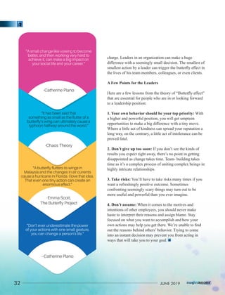 charge. Leaders in an organization can make a huge
diﬀerence with a seemingly small decision. The smallest of
smallest action by a leader can trigger the butterﬂy eﬀect in
the lives of his team members, colleagues, or even clients.
A Few Points for the Leaders
Here are a few lessons from the theory of “Butterﬂy eﬀect”
that are essential for people who are in or looking forward
to a leadership position:
1. Your own behavior should be your top priority: With
a higher and powerful position, you will get umpteen
opportunities to make a big diﬀerence with a tiny move.
Where a little act of kindness can spread your reputation a
long way, on the contrary, a little act of intolerance can be
proved fatal.
2. Don’t give up too soon: If you don’t see the kinds of
results you expect right away, there’s no point in getting
disappointed as change takes time. Team- building takes
time as it’s a complex process of uniting complex beings in
highly intricate relationships.
3. Take risks: You’ll have to take risks many times if you
want a refreshingly positive outcome. Sometimes
confronting seemingly scary things may turn out to be
more useful and powerful than you ever imagine.
4. Don’t assume: When it comes to the motives and
intentions of other employees, you should never make
haste to interpret their reasons and assign blame. Stay
focused on what you want to accomplish and how your
own actions may help you get there. We’re unable to ﬁnd
out the reasons behind others’ behavior. Trying to come
into an instant decision may prevent you from acting in
ways that will take you to your goal.
“A butterﬂy ﬂutters its wings in
Malaysia and the changes in air currents
cause a hurricane in Florida. I love that idea.
That even one tiny action can create an
enormous effect.”
-Emma Scott,
The Butterﬂy Project
“It has been said that
something as small as the ﬂutter of a
butterﬂy’s wing can ultimately cause a
typhoon halfway around the world.”
-Chaos Theory
“A small change like vowing to become
better, and then working very hard to
achieve it, can make a big impact on
your social life and your career.”
-Catherine Plano
“Don’t ever underestimate the power
of your actions with one small gesture,
you can change a person’s life.”
--Catherine Plano
32 JUNE 2019
 