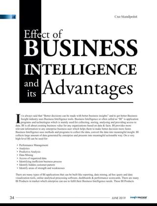 t is always said that “Better decisions can be made with better business insights” and to get better Business
IInsight industry uses Business Intelligence tools. Business Intelligence or often called as “BI” is application
programs and technologies which is mainly used for collecting, storing, analysing and providing access to
data. BI is all about creating business value for any organizations based on data & facts. BI provides more
relevant information to any enterprise business user which helps them to make better decision more faster.
Business Intelligence uses methods and programs to collect the data, convert the data into meaningful insight. BI
collects large amount of data generated by enterprise and presents into meaningful actionable way. On a very
high-level BI can be used for:
• Performance Management
• Analytics
• Predictive Analysis
• Data Mining
• Access of organized data
• Identifying ineﬃcient business process
• Identify hidden customer pattern
• Identify areas of strength and weaknesses
There are many types of BI applications that can be built like reporting, data mining, ad hoc query and data
visualization tools, online analytical processing software, dashboards & performance scorecards. There are many
BI Products in market which enterprise can use to fulﬁl their Business Intelligence needs. These BI Products
34 JUNE 2019
Cxo Standpoint
 
