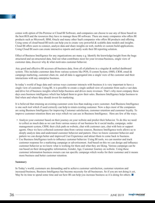 comes with option of On-Premise or Cloud BI Software, and companies can choose to use any of these based on
the best ROI and the resources they have to manage these BI software. There are many companies who oﬀers BI
products such as Microsoft, IBM, Oracle and many other SaaS companies who oﬀers BI products and oﬀering.
Using some of cloud based BI tools can help you to create very powerful & scalable data models and insights.
Cloud BI oﬀers users to connect, analyze data and share insights on web, mobile or custom build applications.
Using Cloud BI users can create interactive reports and easily scale their BI reporting solution.
Eﬀect of Business Intelligence for any organizations are many e.g. Identify the knowledge/insight from the huge
structured and un-structured data, ﬁnd out what contributes most for your revenue/business, single view of
customer data, discover why & what motivates customer behavior.
Any good and eﬀective BI accesses all business data, from all of platform in a singular & uniﬁed dashboard
system. This includes customer data from various systems like POS, E-comm System, OMS, CRM, email &
campaign marketing, customer chats etc. and all data is aggregated into a single view of the customer and their
interactions with any enterprise business.
In today’s world of huge data and various ways customer interacts with business it is very important to have a
single view of customer. Using BI, it is possible to create a single uniﬁed view of customer from such a vast data
and drive lot of business insights which helps business and drives more revenues. That’s why most company these
days uses business intelligence which has helped them to grow their sales. Business Intelligence helps business to
ﬁnd when and where they should invest for marketing.
It is believed that retaining an existing customer costs less than making a new customer. And Business Intelligence
is one such tool which if used correctly can help to retain existing customer. Now a days most of the companies
are using Business Intelligence for improving Customer satisfaction, customer retention and customer loyalty. To
improve customer retention there are ways which we can use in Business Intelligence. Here are few of the ways.
• Analyze your customer based on their journey on your website and predict their behavior. To do this we need
to collect as much data as we can from various source of our business be it social media, campaign, order
management system, CRM, their click path on website, chat with customer care, chat with bots or support
agents. Once we have collected customer data from various sources, Business Intelligence tools allows us to
deeply analyze data and understand customer behavior and pattern. Once we know customer behavior and
pattern we can design better and improved User Experience and attract them to come back to business.
• Use Business Intelligence tools to inﬂuence customer behavior. Using BI tools, we can monitor and track
customer response for a marketing campaign or advertisement. And based on this we can design and inﬂuence
customer behavior as we know what is working for them and what they are liking. Various campaign can be
run based on their demographic information, Gender, Age, Customer Journey on website. Using these
customer information business owners can run speciﬁc campaign which works for their customer and it means
more business and better customer retention.
Summary
In Today’s world, customers are demanding and to achieve customer satisfaction, customer retention and
increased business, Business Intelligence has become necessity for all businesses. So if you are not doing it yet,
May be its time to spend some time and see how BI can help you increase business as it is doing for others.
36 JUNE 2019
 