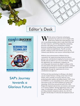 SAP's Journey
towards a
Glorious Future
Editor’s Desk
ith the advent of futuristic technologies,
Wautomation has achieved a newer height in the
global arena. Robots have been playing a vital
role in automating mundane tasks to make them faster and
less labor intensive, and SAP has helped the automating
processes with robots across all functional business
processes including ﬁnance transactions, personnel and
customer related accomplishments. Payroll, accounts
payable, employee action and customer service are the
common areas that have seen success with the help of SAP.
With the recent advancements in Robotic Process
Automation, the image processing domain has taken a
glorious turn, and document imaging has become more user-
friendly and cost eﬀective as it was never before. Taking
this opportunity into consideration, companies are
converting paper documents into digital, working out the
text and content with optical character recognition, and then
rendering the information in a system that can be routed
appropriately through the organization for review,
consideration and approval.
SAP has also been positioning its oﬀerings as the digital
core for modern business working on the cloud, S/4 and
HANA, and is currently in an active delivery cycle,
producing product updates and adding features. SAP’s focus
on S/4HANA is at an extraordinary level, and the coming
innovations on the core HANA platform are going to be
interesting- HANA has truly proved itself to be a full-
ﬂedged development and run time environment, and not just
an in memory database. Hosting applications using a wide
range of technologies such as TomEE and Nods.js, and
providing enterprise integration options, has only been
possible with the help of world class development tools of
SAP.
 