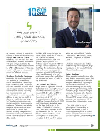 the company continues to innovate its
portfolio to deliver new solutions, such
as Gigas SAP S/4 Hana Private
Cloud on a "cost-per-user” basis. This
solution oﬀers a managed environment
with great savings, facilitating the
incorporation of all types of clients into
the SAP world, regardless of their size,
since it avoids large investments and
speeds SAP adoption processes
Signiﬁcant Beneﬁts for Customers
Companies that have deployed their
SAP solutions on Gigas platform
beneﬁt from signiﬁcant cost savings.
Gigas cloud model for SAP, aimed at
both large companies as well as SMEs,
does not require an initial investment
in infrastructure and it is less costly
than customers owning and
maintaining their own infrastructure. In
addition, as a pay-per-use model, it
adapts very well to the usual ramp-up
SAP installation, minimizing costs
until service is fully deployed and in
production. Furthermore, the solution
enjoys the pay-per-use while at the
same having all variable costs
included, allowing for a predictable,
transparent and inexpensive ﬁnancial
model, with no bill surprises at the end
of the month.
For local SAP partners in Spain and
Latin America, being able to count on
the expertise of a certiﬁed
infrastructure specialist with local
presence, highly qualiﬁed 24/7
technical support in Spanish and local
billing is critical. Furthermore, the fact
that Gigas does not compete oﬀering
SAP professional services, can be
extremely agile and ﬂexible and also
oﬀers a healthy margin to its SAP
distribution partners, have made Gigas
the infrastructure partner of choice in
the SAP world.
The Sparkles of Excellence
Gigas named as Signiﬁcant Provider
by Gartner, in its “Magic Quadrant for
Cloud Infrastructure as a Service”
report (2013, 2014, 2015 and 2017,
Innovation Award in the 2013
Computerworld & CIO
Iberoamericanos Awards; Best Hosting
and Cloud Company by eAwards (2013
and 2016 editions); Eurocloud Award
for the “Best IaaS Service in the
Market” (2013 and 2014 editions);
Best Cloud Service Provider in Spain
by MSP Mentor 501 2015 and 2016
Global Edition; Best World Cloud
Hosting Provider by The Cloud
Awards in its 2016 and 2017 edition.
Gigas was included in the Financial
Times report 1,000 Europe’s Fastest
Growing Companies, in 2017 and
2018.
After only four years in the market,
and following explosive growth, Gigas
went public in November 2015 in the
Madrid Stock Exchange.
Future Roadmap
Gigas wants to continue focus on what
they do best. In that respect, rather than
expanding their portfolio of services,
company looks to keep expanding its
oﬃces and datacenters into new
markets, continuing with its “being
global by being local” strategy. At the
same time, Gigas is also investing in
expanding its indirect sales channel,
partnering with system integrators,
ISVs and SAP partners to better reach
customers and provide them with a
one-stop-shop solution to their needs.
“Our ‘think global, act local’
philosophy is clearly making an
impact, and we look forward to
cultivating further growth in what we
believe are signiﬁcantly underserved
customer segments”, concludes Diego.
We operate with
‘think global, act local’
philosophy.
‘
‘
39JUNE 2019
 