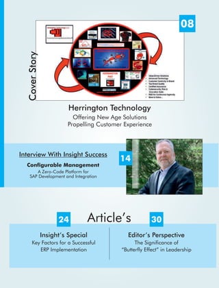 Article’s
Herrington Technology
Offering New Age Solutions
Propelling Customer Experience
Interview With Insight Success
Congurable Management
A Zero-Code Platform for
SAP Development and Integration
14
24 30
Editor’s Perspective
The Signicance of
“Buttery Effect” in Leadership
Insight’s Special
Key Factors for a Successful
ERP Implementation
CoverStory
08
 