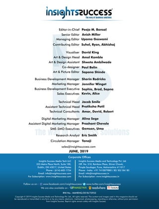 sales@insightssuccess.com
JUNE, 2019
Circulation Manager Tanaji
Research Analyst Eric Smith
Editor-in-Chief Pooja M. Bansal
Anish MillerSenior Editor
Sophie, Brad, SapnaBusiness Development Executive
Managing Editor
Suhel, Ryan, Abhishaj
Sherin RodricksBusiness Development Manager
Contributing Editor
Art & Design Head Amol Kamble
Art & Design Assistant Shweta Ambilwade
Visualiser David King
Paul BelinCo-designer
Art & Picture Editor Sapana Shinde
Marketing Manager Jennifer Winget
Technical Consultants Amar, David, Robert
Technical Head Jacob Smile
Assistant Technical Head Pratiksha Patil
SME-SMO Executives Gemson, Uma
Digital Marketing Manager Alina Sege
Assistant Digital Marketing Manager Prashant Chevale
Corporate Ofces
Copyright © 2019 Insights Success Media and Technology Pvt. Ltd., All rights reserved. The content and images used in this magazine should not
be reproduced or transmitted in any form or by any means, electronic, mechanical, photocopying, recording or otherwise, without prior permission
from Insights Success. Reprint rights remain solely with Insights Success.
Follow us on : www.facebook.com/insightssuccess/ www.twitter.com/insightssuccess
We are also available on :
Insights Success Media Tech LLC
555 Metro Place North, Suite 100,
Dublin, OH 43017, United States
Phone - (614)-602-1754
Email: info@insightssuccess.com
For Subscription: www.insightssuccess.com
Insights Success Media and Technology Pvt. Ltd.
Off. No. 510, Rainbow Plaza, Shivar Chowk,
Pimple Saudagar, Pune, Maharashtra 411017
Phone - India: +91 7410079881/ 82/ 83/ 84/ 85
Email: info@insightssuccess.in
For Subscription: www.insightssuccess.in
RNI No.: MAHENG/2018/75953
Sales Executives Kevin, Alice
Upama Goswami
 