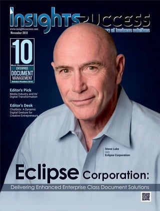 Eclipse
www.insightssuccess.com
Most Recommended
Enterprise
10
The
Document
Management
Solution Providers 2018
Editor’s Desk
Chatbots: A Dynamic
Digital Gesture for
Creative Entrepreneurs
Steve Luke
CEO
Eclipse Corporation
Editor's Pick
Media Industry and its’
Digital Transformation
Delivering Enhanced Enterprise Class Document Solutions
EclipseEclipseCorporation:Corporation:
November 2018
 