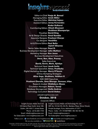sales@insightssuccess.com
Corporate Ofces:
October, 2018
Database Management Stella Andrew
Technology Consultant David Stokes
Circulation Managers Robert, Tanaji
Research Analyst Chidiebere Moses
Steve, Ben, Alan, Pranay
Anish MillerManaging Editor
Jenny Fernandes
Art & Design Director Amol Kamble
Associate Designer Prashant Charpe
Visualiser David King
Senior Sales Manager Passi D.
Business Development Executives
Marketing Manager Ken Jones
Executive Editor
Assistant Editors
Shubham Khampariya
Art & Picture Editors BelinPaul
Co-designer Vanshika
KhannaJayant
John MathewBusiness Development Manager
Sales Executives
David, Kevin, Mark, Ajinkya
SME-SMO Executives
Prashant Chevale, Uma Dhenge, Gemson, Irfan
Online Marketing Strategists
Alina Sege, Shubham, Vaibhav K
Digital Marketing Manager Marry D’Souza
Technical Specialists Amar, Pratiksha
Technical Head Jacob Smile
Copyright © 2018 Insights Success, All rights reserved. The content and images used in this magazine should not be reproduced or transmitted in
any form or by any means, electronic, mechanical, photocopying, recording or otherwise, without prior permission from Insights Success.
Reprint rights remain solely with Insights Success.
Follow us on : www.facebook.com/insightssuccess/ollow us on : www www.twitter.com/insightssuccess
We are also available on :
Insights Success Media Tech LLC
555 Metro Place North, Suite 100,
Dublin, OH 43017, United States
Phone - (614)-602-1754
Email: info@insightssuccess.com
For Subscription: www.insightssuccess.com
Insights Success Media and Technology Pvt. Ltd.
Off. No. 513 & 510, 5th Flr., Rainbow Plaza, Shivar Chowk,
Pimple Saudagar, Pune, Maharashtra 411017
Phone - India: +91 7410079881/ 82/ 83/ 84/ 85
Email: info@insightssuccess.in
For Subscription: www.insightssuccess.in
Kedar Kulkarni
Contributing Editors
Abhishaj Sajeev
Hitesh Dhamani
Editor-in-Chief Pooja M. Bansal
 