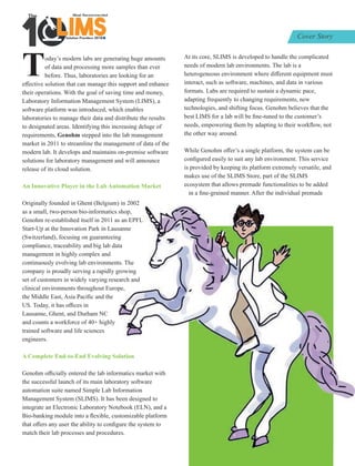 Today’s modern labs are generating huge amounts
of data and processing more samples than ever
before. Thus, laboratories are looking for an
eﬀective solution that can manage this support and enhance
their operations. With the goal of saving time and money,
Laboratory Information Management System (LIMS), a
software platform was introduced, which enables
laboratories to manage their data and distribute the results
to designated areas. Identifying this increasing deluge of
requirements, Genohm stepped into the lab management
market in 2011 to streamline the management of data of the
modern lab. It develops and maintains on-premise software
solutions for laboratory management and will announce
release of its cloud solution.
An Innovative Player in the Lab Automation Market
Originally founded in Ghent (Belgium) in 2002
as a small, two-person bio-informatics shop,
Genohm re-established itself in 2011 as an EPFL
Start-Up at the Innovation Park in Lausanne
(Switzerland), focusing on guaranteeing
compliance, traceability and big lab data
management in highly complex and
continuously evolving lab environments. The
company is proudly serving a rapidly growing
set of customers in widely varying research and
clinical environments throughout Europe,
the Middle East, Asia Paciﬁc and the
US. Today, it has oﬃces in
Lausanne, Ghent, and Durham NC
and counts a workforce of 40+ highly
trained software and life sciences
engineers.
A Complete End-to-End Evolving Solution
Genohm oﬃcially entered the lab informatics market with
the successful launch of its main laboratory software
automation suite named Simple Lab Information
Management System (SLIMS). It has been designed to
integrate an Electronic Laboratory Notebook (ELN), and a
Bio-banking module into a ﬂexible, customizable platform
that oﬀers any user the ability to conﬁgure the system to
match their lab processes and procedures.
At its core, SLIMS is developed to handle the complicated
needs of modern lab environments. The lab is a
heterogeneous environment where diﬀerent equipment must
interact, such as software, machines, and data in various
formats. Labs are required to sustain a dynamic pace,
adapting frequently to changing requirements, new
technologies, and shifting focus. Genohm believes that the
best LIMS for a lab will be ﬁne-tuned to the customer’s
needs, empowering them by adapting to their workﬂow, not
the other way around.
While Genohm oﬀer’s a single platform, the system can be
conﬁgured easily to suit any lab environment. This service
is provided by keeping its platform extremely versatile, and
makes use of the SLIMS Store, part of the SLIMS
ecosystem that allows premade functionalities to be added
in a ﬁne-grained manner. After the individual premade
Solution Providers 2018
1 LIMSLLLLLLLLLLLLLLLLLLLLLLLLLLLLLIMSIMSIMSIMS
The
Cover Story
 