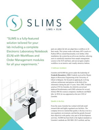 parts are added, the lab can adapt these workﬂows to ﬁt
their needs. The system works with many API’s (such as a
Python API) to extend functionality even further. After
installation, the system has an all-in-one interface, allowing
users to seamlessly transition from sample management
screens to the ELN and back, and can navigate complex
workﬂows in an intuitive and visually attractive fashion.
A Software Architect
Genohm and SLIMS has grown under the leadership of
Frederik Decouttere, CEO. Frederik received his Master
degree in Bioscience Engineering at the University of
Ghent in Belgium. He focused on applying & evolving
software architecture and patterns in the ﬁeld of bio-
informatics during the past 15 years. Since 2002, Frederik
acted as CTO for Genohm, for which he served and
deployed bioinformatics and LIMS solutions for several
fortune-500 life sciences companies, healthcare and R&D
labs. In 2010, he was appointed as the new CEO of
Genohm.
Quality is the Key
From the onset, Genohm has worked with both small
research labs and highly regulated core facilities. The
company however, learned that quality is the key even in a
non-regulatory environment, and that has greatly focused
their objectives with quality a key part of all development
activities. SLIMS has been built to the highest standards as
Genohm’s methods are ISO 9001:2015 certiﬁed, and has
“SLIMS is a fully-featured
solution tailored for your
lab including a complete
Electronic Laboratory Notebook
(ELN) with Work ows and
Order Management modules
for all your experiments.”
 