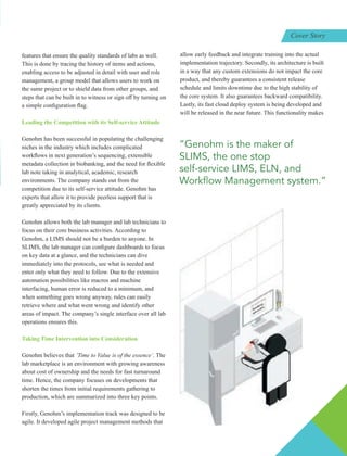 features that ensure the quality standards of labs as well.
This is done by tracing the history of items and actions,
enabling access to be adjusted in detail with user and role
management, a group model that allows users to work on
the same project or to shield data from other groups, and
steps that can be built in to witness or sign oﬀ by turning on
a simple conﬁguration ﬂag.
Leading the Competition with its Self-service Attitude
Genohm has been successful in populating the challenging
niches in the industry which includes complicated
workﬂows in next generation’s sequencing, extensible
metadata collection in biobanking, and the need for ﬂexible
lab note taking in analytical, academic, research
environments. The company stands out from the
competition due to its self-service attitude. Genohm has
experts that allow it to provide peerless support that is
greatly appreciated by its clients.
Genohm allows both the lab manager and lab technicians to
focus on their core business activities. According to
Genohm, a LIMS should not be a burden to anyone. In
SLIMS, the lab manager can conﬁgure dashboards to focus
on key data at a glance, and the technicians can dive
immediately into the protocols, see what is needed and
enter only what they need to follow. Due to the extensive
automation possibilities like macros and machine
interfacing, human error is reduced to a minimum, and
when something goes wrong anyway, rules can easily
retrieve where and what went wrong and identify other
areas of impact. The company’s single interface over all lab
operations ensures this.
Taking Time Intervention into Consideration
Genohm believes that ‘Time to Value is of the essence’. The
lab marketplace is an environment with growing awareness
about cost of ownership and the needs for fast turnaround
time. Hence, the company focuses on developments that
shorten the times from initial requirements gathering to
production, which are summarized into three key points.
Firstly, Genohm’s implementation track was designed to be
agile. It developed agile project management methods that
allow early feedback and integrate training into the actual
implementation trajectory. Secondly, its architecture is built
in a way that any custom extensions do not impact the core
product, and thereby guarantees a consistent release
schedule and limits downtime due to the high stability of
the core system. It also guarantees backward compatibility.
Lastly, its fast cloud deploy system is being developed and
will be released in the near future. This functionality makes
“Genohm is the maker of
SLIMS, the one stop
self-service LIMS, ELN, and
Work ow Management system.”
Cover Story
 