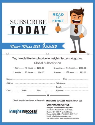 Address :
Country :City : State : Zip :
Global Subscription
Date :Name :
Telephone :
Email :
1 Year ......... $250.00(12 Issues) .... 6 Months ..... (06 Issues) ..... $130.00
3 Months ... (03 Issues) .... $70.00 1 Month ...... (01 Issue) ..... $25.00
READ
IT
FIRST
Never Miss an Issue
Yes, I would like to subscribe to Insights Success Magazine.
SUBSCRIBE
T O D A Y
Check should be drawn in favor of: INSIGHTS SUCCESS MEDIA TECH LLC
Insights Success Media Tech LLC
555 Metro Place North, Suite 100,
Dublin, OH 43017, United States
Phone: (614)-602-1754,(302)-319-9947
Email: info@insightssuccess.com
For Subscription: www.insightssuccess.com
CORPORATE OFFICE
 