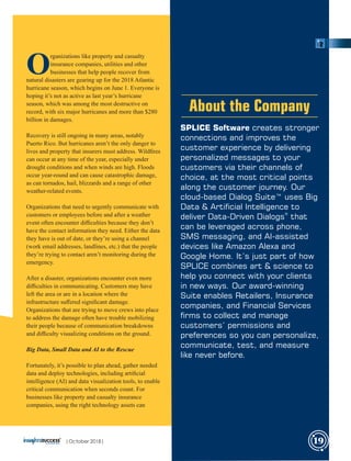 SPLICE Software creates stronger
connections and improves the
customer experience by delivering
personalized messages to your
customers via their channels of
choice, at the most critical points
along the customer journey. Our
cloud-based Dialog Suite™ uses Big
Data & Articial Intelligence to
®
deliver Data-Driven Dialogs that
can be leveraged across phone,
SMS messaging, and AI-assisted
devices like Amazon Alexa and
Google Home. It’s just part of how
SPLICE combines art & science to
help you connect with your clients
in new ways. Our award-winning
Suite enables Retailers, Insurance
companies, and Financial Services
rms to collect and manage
customers’ permissions and
preferences so you can personalize,
communicate, test, and measure
like never before.
About the Company
O
rganizations like property and casualty
insurance companies, utilities and other
businesses that help people recover from
natural disasters are gearing up for the 2018 Atlantic
hurricane season, which begins on June 1. Everyone is
hoping it’s not as active as last year’s hurricane
season, which was among the most destructive on
record, with six major hurricanes and more than $280
billion in damages.
Recovery is still ongoing in many areas, notably
Puerto Rico. But hurricanes aren’t the only danger to
lives and property that insurers must address. Wildﬁres
can occur at any time of the year, especially under
drought conditions and when winds are high. Floods
occur year-round and can cause catastrophic damage,
as can tornados, hail, blizzards and a range of other
weather-related events.
Organizations that need to urgently communicate with
customers or employees before and after a weather
event often encounter diﬃculties because they don’t
have the contact information they need. Either the data
they have is out of date, or they’re using a channel
(work email addresses, landlines, etc.) that the people
they’re trying to contact aren’t monitoring during the
emergency.
After a disaster, organizations encounter even more
diﬃculties in communicating. Customers may have
left the area or are in a location where the
infrastructure suﬀered signiﬁcant damage.
Organizations that are trying to move crews into place
to address the damage often have trouble mobilizing
their people because of communication breakdowns
and diﬃculty visualizing conditions on the ground.
Big Data, Small Data and AI to the Rescue
Fortunately, it’s possible to plan ahead, gather needed
data and deploy technologies, including artiﬁcial
intelligence (AI) and data visualization tools, to enable
critical communication when seconds count. For
businesses like property and casualty insurance
companies, using the right technology assets can
|October 2018| 19
 