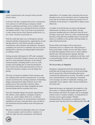 stakeholders. For example, after a hurricane has moved
through an area, power restoration and civil engineering
crews may be on hand, but without an accurate view of
conditions on the ground, it’s impossible to deploy assets
eﬀectively.
A weather event that knocks out power and damages
infrastructure can delay recovery eﬀorts, leaving
customers stranded and crews idled just when the need
for help is most acute. However, a data visualization app
that takes in big data from multiple sources can provide
clarity on conditions on the ground, allowing leaders to
make informed decisions.
Picture utility team leaders with several power
restoration crews in a disaster zone. Data pouring in
from social media, weather services and other sources
can help them pinpoint which crews to send to address
speciﬁc sites with infrastructure damage. But data
visualization tools that show conditions in real time, such
as road and bridge closures, can help them take decisive
action immediately.
The Secret Sauce Is Simplicity
Emergency management tools that integrate big and
small data and leverage the power of crowd knowledge
and AI can provide critical information that can be
visualized and understood in seconds. The ability to send
mass communications is also important. Automated
voice messages can deliver catastrophe warnings, post-
catastrophe service updates, oﬃce closure notiﬁcations
and much more.
Speed and accuracy are important, but simplicity is the
secret sauce. A software platform that integrates all of
these elements and allows the people who are managing
critical events to visualize complex, evolving factors in
real time can be a game-changer. Whether
communicating with customers or employees, when
seconds count, big data and AI are indispensable allies.
enable communication with customers before and after
disaster strikes.
It all starts with data. Companies that need to communicate
with customers (or staﬀ) during an emergency should
prepare by gathering small data, such as complete contact
information, making sure to distinguish between cell phone
and landline numbers. They’ll also need to get permission
to make contact and ask which channels people prefer, e.g.,
text, email, voicemail, social media, etc.
With the small data taken care of through pre-disaster
outreach and data cleanup projects, organizations can put
big data and AI to work before and after a disaster to
communicate with customers and employees. Insurance
companies can reach out to customers who are in an area
threatened by a disaster, providing helpful information
on making a claim.
Sorting customer information by ZIP code to pinpoint
customers in the path of danger, insurers can use big data
and AI to send automated messages via the channel
customers prefer, reminding them to move to a safe
location and including tips on what documentation
they’ll need to ﬁle claims and instructions on how to
contact the insurance company once the danger has
passed.
This type of outreach is helpful to both customers and
the companies that send the communication. It can help
insurers avoid losses by warning customers of impending
danger, and instructions help customers receive the
prompt service they need after a disaster strikes.
Personalized outreach also helps strengthen the bond
between brands and the customers they serve.
Once the immediate danger has passed, organizations
like utilities, claims adjusters, emergency response
teams, etc., need to deploy ﬁeld crews. A software
solution that can harness AI, advanced data visualization
capabilities and mass communications tools can deliver
the information decision-makers need with speed and
accuracy.
Big data is essential, but information alone isn’t enough
— decision-makers need to be able to visualize it to
make the right calls and communicate with aﬀected
| 2018|October20
 